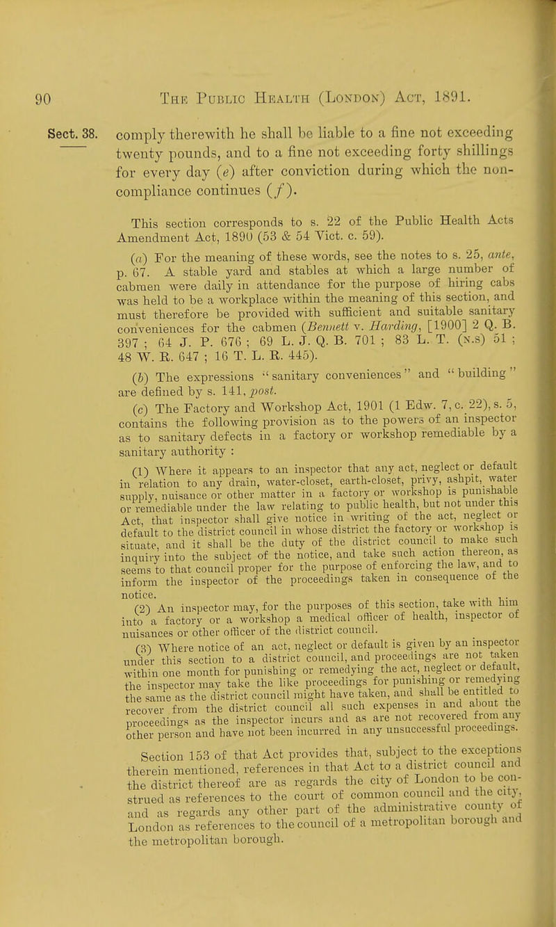 Sect, 38. comply therewith he shall bo liable to a fine not exceeding twenty pounds, and to a fine not exceeding forty shillings for every day (e) after conviction during which the non- compliance continues (/). This section corresponds to s. 22 of the Public Health Acts Amendment Act, 189U (53 & 54 Yict. c. 59). (fl) For the meaning of these words, see the notes to s. 25, ante, p. 67. A stable yard and stables at which a large number of cabmen were daily in attendance for the purpose of hiring cabs was held to be a workplace within the meaning of this section, and must therefore be provided with sufficient and suitable sanitary conveniences for the cabmen {Bennett v. Harding, [1900] 2 Q. B. 397 ; G4 J. P. 676 ; 69 L. J. Q. B. 701 ; 83 L. T. (x.s) 51 ; 48 W. R. 647 ; 16 T. L. R. 445). (b) The expressions  sanitary conveniences and  building  are defined by s. 141,^>os<. (c) The Factory and Workshop Act, 1901 (1 Edw. 7,c. 22),s. 5, contains the following provision as to the powers of an mspector as to sanitary defects in a factory or workshop remediable by a sanitary authority : (1) Where it appears to an inspector that any act, neglect or default in relation to any drain, water-closet, earth-closet, privy, ashpit, water supply, nuisance or other matter in a factory or workshop is punishable or remediable under the law relating to public health, but not under this Act, that inspector shall give notice in writing of the act, neglect or default to the district council in whose district the factory or workshop is situate and it shall be the duty of the district council to make such inquiry into the subject of the notice, and take such action thereon, as seems to that council proper for the purpose of enforcing the law, and to inform the inspector of the proceedings taken in consequence ot the notice. -^i -u- (2-) An inspector may, for the purposes of this section take with him into a factory or a workshop a medical officer of health, inspector of nuisances or other officer of the district council. m Where notice of an act. neglect or default is given by an inspector under this section to a district council, and proceedings are not taken within one month for punishing or remedying the act, neglect or default, the inspector may take the like proceedings for punishing or remedying the same as the district council might have taken, and shall be entitled to recover from the district council all such expenses in and about the proceedings as the inspector incurs and as are not recovered from any oSer person and have not been incurred in any unsuccessful proceeding.. Section 153 of that Act provides that, subject to the exceptions therein mentioned, references in that Act to a district council and the district thereof are as regards the city of London to be con- strued as references to the court of common council and the citj, and as regards any other part of the administrative county of London as references to the council of a metropolitan borough and the metropolitan borough.