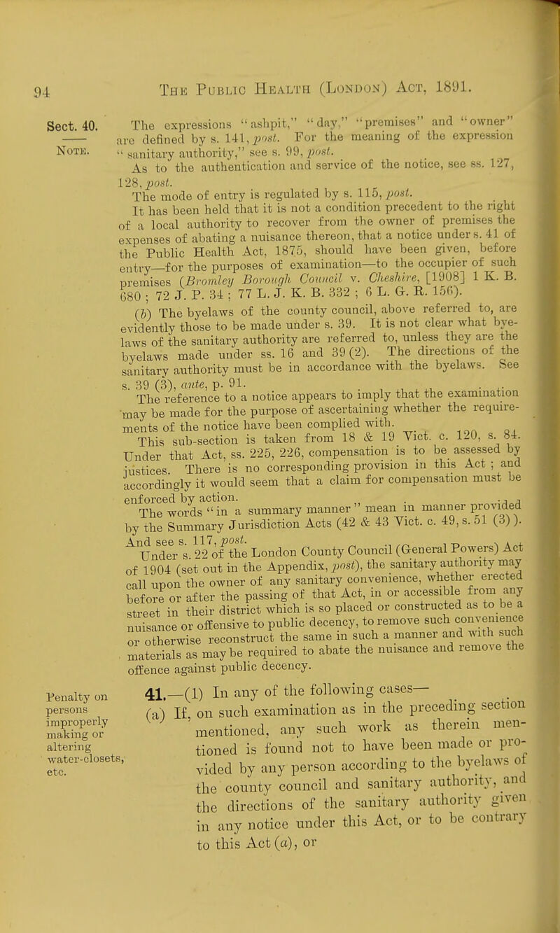 Sect. 40. NOTK. the See The expressions ashpit, day, premises and owner are defined by s. Ul,post. For the meaning of the expression  sanitary anthority, see s. 99, 2^08t. As to the authentication and service of the notice, see ss. 127, 12S, post. The mode of entry is regulated by s. llo, post. It has been held that it is not a condition precedent to the right of a local authority to recover from the owner of premises the expenses of abating a nuisance thereon, that a notice under s. 41 of the Public Health Act, 1875, should have been given, before entry—for the purposes of examination—to the occupier of such nremises (Bromley Borough Council v. Cheshire, [1908] 1 K. B. 680 ; 72 J. P. 34 ; 77 L. J. K. B. 332 ; G L. G. E. 156). (h) The byelaws of the county council, above referred to, are evidently those to be made under s. 39. It is not clear what bye- laws of the sanitary authority are referred to, unless they are the byelaws made under ss. 16 and 39(2). The directions of sanitary authority must be in accordance with the byelaws. s. 39 (3), ante, p. 91. . The reference to a notice appears to imply that the examination •may be made for the purpose of ascertaining whether the require- ments of the notice have been complied with This sub-section is taken from 18 & 19 Vict. c. 120, s 84. Under that Act, ss. 225, 226, compensation is to be assessed by iustices There is no corresponding provision in this Act ; and accordingly it would seem that a claim for compensation must be enforced by action. . . The words  in a summary manner mean m manner provided by the Summary Jurisdiction Acts (42 & 43 Vict. c. 49, s. 51 (3) ). ^ UndeVs 22Vthe London County Council (General Powers) Act of 1904 (set out in the Appendix, post), the sanitary authority may call upon the owner of any sanitary convenience, whether erected before or after the passing of that Act, m or accessible from any street in their district which is so placed or constructed as to be a nuisance or offensive to public decency, to remove such convenience or otherwise reconstruct the same in such a manner and with such . materials as maybe required to abate the nuisance and remo^e the offence against public decency. Penalty on persons i mproperly making (^r altering water-closets, etc. 41,_(1) In any of the following cases— (a) If on such examination as in the preceding section 'mentioned, any such work as therein men- tioned is found not to have been made or pro- vided by any person according to the byelaws ot the county council and sanitary authority, and the directions of the sanitary authority given in any notice under this Act, or to be contrary to this Act (a), or