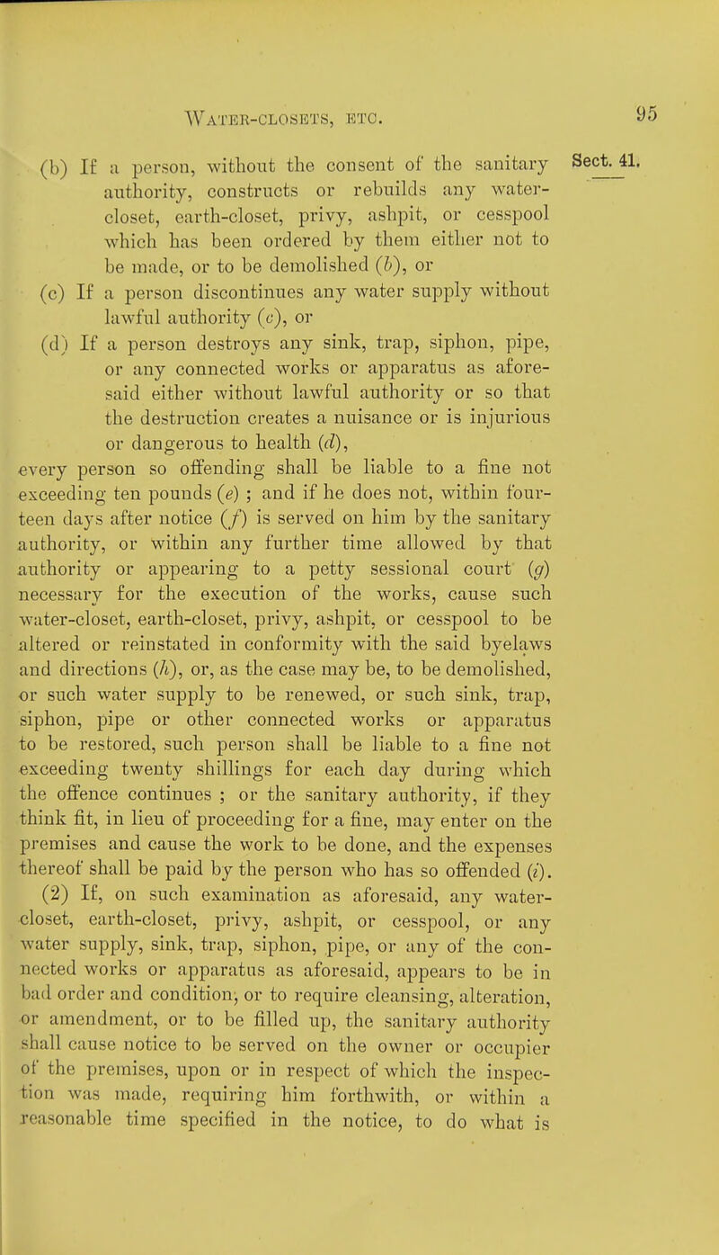 (b) I£ a person, without the consent of the sanitary Sect. 41. authority, constructs or rebuilds any water- closet, earth-closet, privy, ashpit, or cesspool which has been ordered by them either not to be made, or to be demolished (h), or (c) If a person discontinues any water supply without lawful authority (c), or (d) If a person destroys any sink, trap, siphon, pipe, or any connected works or apparatus as afore- said either without lawful authority or so that the destruction creates a nuisance or is injurious or dangerous to health (d), every person so offending shall be liable to a fine not exceeding ten pounds (e) ; and if he does not, within four- teen days after notice (/) is served on him by the sanitary authority, or within any further time allowed by that authority or appearing to a petty sessional court (g) necessary for the execution of the works, cause such water-closet, earth-closet, privy, ashpit, or cesspool to be altered or reinstated in conformity with the said byelaws and directions (A), or, as the case may be, to be demolished, or such water supply to be renewed, or such sink, trap, siphon, pipe or other connected works or apparatus to be restored, such person shall be liable to a fine not exceeding twenty shillings for each day during which the offence continues ; or the sanitary authority, if they think fit, in lieu of proceeding for a fine, may enter on the premises and cause the work to be done, and the expenses thereof shall be paid by the person who has so offended (i). (2) If, on such examination as aforesaid, any water- closet, earth-closet, privy, ashpit, or cesspool, or any water supply, sink, trap, siphon, pipe, or any of the con- nected works or apparatus as aforesaid, appears to be in bad order and conditiouj or to require cleansing, alteration, or amendment, or to be filled up, the sanitary authority shall cause notice to be served on the owner or occupier of the premises, upon or in respect of which the inspec- tion was made, requiring him forthwith, or within a reasonable time specified in the notice, to do what is