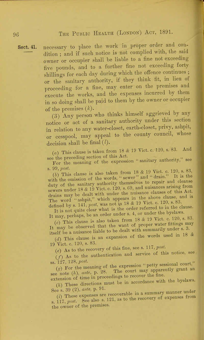 Sect. 41. necessary to place the work in proper order and con- dition ; and if such notice is not complied with, the said owner or occupier shall be liable to a fine not exceeding five pounds, and to a further fine not exceeding forty shillinas for each day during which the offence continues ; or the sanitary authority, if they think fit, in lieu of proceeding for a fine, may enter on the premises and execute the works, and the expenses incurred by them in so doing shall be paid to them by the owner or occupier of the premises {k). ^ (3) Any person who thinks himself aggrieved by any notice or act of a sanitary authority under this section in relation to any water-closet, earth-closet, privy, ashpit, or cesspool, may appeal to the county council, whose decision shall be final {I). (a) This clause is takeu from 18 & 19 Yict. c. 120, s. 83. And see the preceding section of this Act. ,, •. For the mea&ng of the expression  sanitary authority, see (i) THs clause is also taken from 18 & 19 Yict. c 120 s. 83, with the omission of the words,  sewer  and  dram. It is the duty of tTe anitary authority themselves to repair and cleanse sewers under 18 & 19 Vict. c. 120, s. 69, and nmsances arising from dZins may be dealt with under the nmsance clauses ot this Act ThT wrrd^ ashpit, which appears in Jhe above clause and is defined by s Ul, post, was not i;i 18 & 19 Vict. c. 120, s 83 It is noVquite cfear'what is the order referred to in the clause. It ma;, perhaps, be an order under s. 4, or under the byelaws. M This clause is also taken from 18 & 19 Vict, c^ 120, s. 83. It may be observed that the want of proper water fittmgs may SseKe a n^uLnce liable to be dealt with summarily under s 3. (rf) This clause is an expansion of the words used in 18 & 19 Vict. c. 120, s. 83. (e^ As to the recovery of this fine, see s. 117, post. If) As to the authentication and service of this notice, see ss. 127, 128, post. pvm-pssion petty sessional court, i^g) For the meanmg court may apparently grant an :Sentn^^^'W'i.'p-eedings to recovei- the fine^ (70 These directions must be in accordance with the byelaws. The^e'x^lnses 1 recoverable in a summary manner unde^ s 117 See also s. 121, as to the recovery of expenses fiom the owner of the premises.