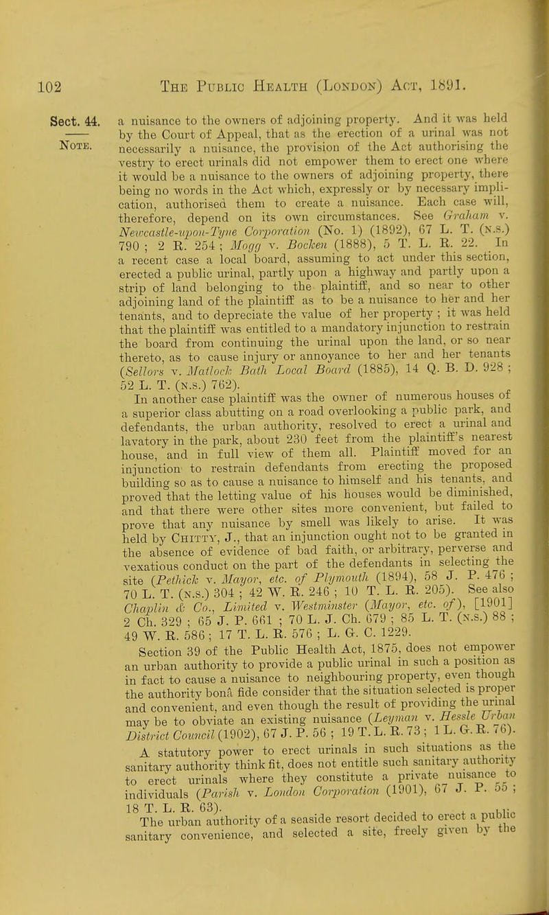 Sect. 44. a nuisance to the owners of adjoining property. And it was held by the Court of Appeal, that as the erection of a urinal was not Note. necessarily a nuisance, the provision of the Act authorising the vestry to erect urinals did not empower them to erect one where it would be a nuisance to the owners of adjoining property, there being no words in the Act which, expressly or by necessary impli- cation, authorised them to create a nuisance. Each case will, therefore, depend on its own circumstances. See Graham v. Nevcastle-upon-Tyve Corporation (No. 1) (1892), 67 L. T. (n.s.) 790 ; 2 R. 254 ; Mocjcj v. Bochen (1888), 5 T. L. R._ 22. _ In a recent case a local board, assuming to act under this section, erected a public urinal, partly upon a highway and partly upon a strip of land belonging to the plaintiff, and so near to other adjoining land of the plaintiff as to be a nuisance to her and her tenants, and to depreciate the value of her property ; it was held that the plaintiff was entitled to a mandatory injunction to restrain the board from continuing the urinal upon the land, or so near thereto, as to cause injury or annoyance to her and her tenants {Sellors V. Matloch Bath Local Board (1885), 14 Q. B. D. 928 ; 52 L. T. (N.s.) 762). In another case plaintiff was the owner of numerous houses of a superior class abutting on a road overlooking a public park, and defendants, the urban authority, resolved to erect a urinal and lavatory in the park, about 230 feet from the plaintiff's nearest house, and in full view of them all. Plaintiff moved for an injunction to restrain defendants from erecting the proposed building so as to cause a nuisance to himself and his tenants, and proved that the letting value of his houses would be diminished, and that there were other sites more convenient, but failed to prove that any nuisance by smell was likely to arise. It Avas held by Chittv, J., that an injunction ought not to be granted m the absence of evidence of bad faith, or arbitrary, perverse and vexatious conduct on the part of the defendants in selectmg ^the site (Pethiclc v. Mayor, etc. of Plymouth (1894), 58 J. P. 476 ; 70 L. T. (N.s.) 304 ; 42 W. R. 246 ; 10 T. L. R. 205). See also Chaplin & Co., Limited v. Westminster {Mayor, etc. of), [1901] 2 Ch. 329 ; 65 J. P. 661 ; 70 L. J. Ch. 679 ; 85 L. T. (n.s.) 88 ; 49 W. R. 586; 17 T. L. R. 576 ; L. G. C. 1229. Section 39 of the Public Health Act, 1875, does not empower an urban authority to provide a public urinal in such a position as in fact to cause a nuisance to neighbouring property, even though the authority bona fide consider that the situation selected is proper and convenient, and even though the result of providing the urinal may be to obviate an existing nuisance {Leyman v. Hessle Urban District Council (1902), Q7 J.56; 19T.L.R.73; IL.Cr.R./b). A statutory power to erect urinals in such situations as the sanitary authority think fit, does not entitle such sanitary authority to erect urinals where they constitute a private nuisance^ to individuals (Parish v. London Corporation (1901), 6/ J. P- oo , 18 T L R 63) The urban authority of a seaside resort decided to erect a public sanitary convenience, and selected a site, freely given by tlie