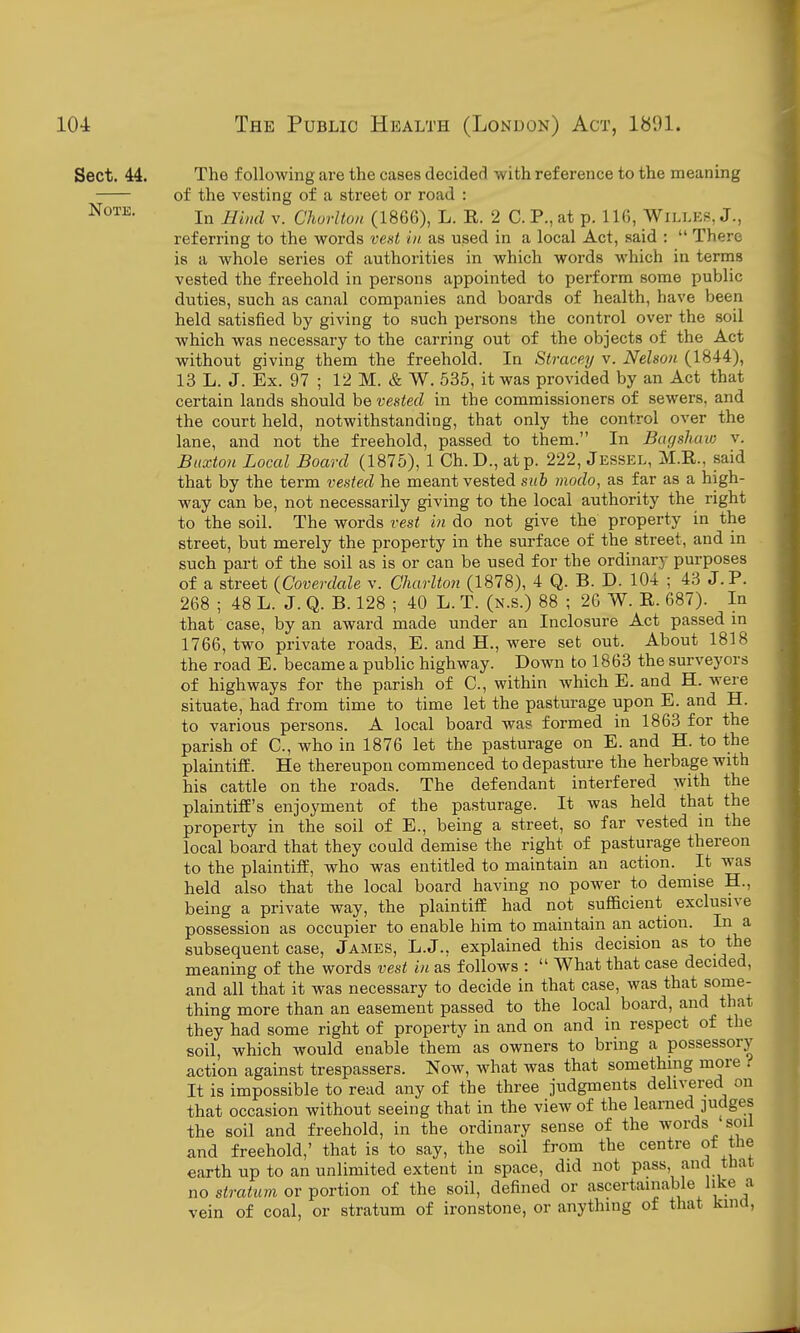 Sect. 44. The following are the cases decided with reference to the meaning of the vesting of a street or road : In Hind V. Chorlton (1866), L. E. 2 C. P., at p. 116, WlLLES, J., referring to the words vent in as used in a local Act, said :  There is a whole series of authorities in which words which in terms vested the freehold in persons appointed to perform some public duties, such as canal companies and boards of health, have been held satisfied by giving to such persona the control over the soil which was necessary to the earring out of the objects of the Act without giving them the freehold. In Stracey v. Nelson (1844), 13 L. J. Ex. 97 ; 12 M. & W. 535, it was provided by an Act that certain lands should be vented in the commissioners of sewers, and the court held, notwithstanding, that only the control over the lane, and not the freehold, passed to them. In Bagsluvw v. Buxton Local Board (1875), 1 Ch. D., at p. 222, Jessel, M.R., said that by the term vested he meant vested suh modo, as far as a high- way can be, not necessarily giving to the local authority the right to the soil. The words vest in do not give the property in the street, but merely the property in the surface of the street, and in such part of the soil as is or can be used for the ordinary purposes of a street {Coverdale v. Charlton (1878), 4 Q. B. D. 104 ; 43 J. P. 268 ; 48 L. J. Q. B. 128 ; 40 L. T. (n.s.) 88 ; 20 W. R. 687). In that case, by an award made under an Inclosure Act passed in 1766, two private roads, E. and H., were set out. About 1818 the road E. became a public highway. Down to 1863 the surveyors of highways for the parish of C, within which E. and H. were situate, had from time to time let the pasturage upon E. and H. to various persons. A local board was formed in 1863 for the parish of C, who in 1876 let the pasturage on E. and H. to the plaintiff. He thereupon commenced to depasture the herbage with his cattle on the roads. The defendant interfered with the plaintiff's enjoyment of the pasturage. It was held that the property in the soil of E., being a street, so far vested in the local board that they could demise the right of pasturage thereon to the plaintiff, who was entitled to maintain an action. It was held also that the local board having no power to demise H., being a private way, the plaintiff had not sufficient exclusive possession as occupier to enable him to maintain an action. In a subsequent case, James, L.J., explained this decision as to the meaning of the words vest in as follows :  What that case decided, and all that it was necessary to decide in that case, was that some- thing more than an easement passed to the local board, and that they had some right of property in and on and in respect of the soil, which would enable them as owners to bring a possessory action against trespassers. Now, what was that something more . It is impossible to read any of the three judgments delivered on that occasion without seeing that in the view of the learned ]udges the soil and freehold, in the ordinary sense of the words soil and freehold,' that is to say, the soil from the centre of the earth up to an unlimited extent in space, did not pass and that no sira^Mm or portion of the soil, defined or ascertainable like a vein of coal, or stratum of ironstone, or anything of that kind,