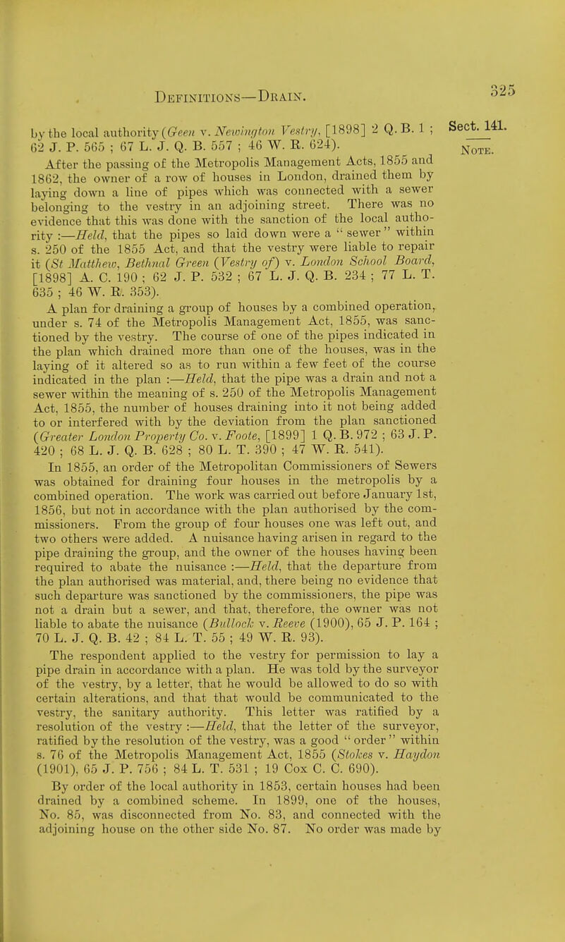 by the local authority v. Newington Vestn/, [1898] 2 Q. B. 1 ; Sect. 141. G2 J. P. 565 ; 67 L. J. Q. B. 557 ; 46 W. R. 624). After the passing of the Metropolis Management Acts, 1855 and 1862, the owner of a row of houses in London, drained them by laying down a line of pipes which was connected with a sewer belonging to the vestry in an adjoining street. There was no evidence that this was done with the sanction of the local autho- rity :—Held, that the pipes so laid down were a  sewer  within s. 250 of the 1855 Act, and that the vestry were liable to repair it (St Matthew, Betlinal Green (Vestry of) v. London School Board, [1898] A. C. 190 ; 62 J. P. 532 ; 67 L. J. Q. B. 234 ; 77 L. T. 635 ; 46 W. R. 353). A plan for draining a group of houses by a combined operation, under s. 74 of the Metropolis Management Act, 1855, was sanc- tioned by the vestry. The course of one of the pipes indicated in the plan which drained more than one of the houses, was in the laying of it altered so as to run within a few feet of the course indicated in the plan :—Held, that the pipe was a drain and not a sewer within the meaning of s. 250 of the Metropolis Management Act, 1855, the number of houses draining into it not being added to or interfered with by the deviation from the plan sanctioned {Greater London Property Co. v. Foote, [1899] 1 Q. B. 972 ; 63 J. P. 420 ; 68 L. J. Q. B. 628 ; 80 L. T. 390 ; 47 W. R. 541). In 1855, an order of the Metropolitan Commissioners of Sewers was obtained for draining four houses in the metropolis by a combined operation. The work was carried out before January 1st, 1856, but not in accordance with the plan authorised by the com- missioners. From the group of four houses one was left out, and two others were added. A nuisance having arisen in regard to the pipe draining the gi'oup, and the owner of the houses having been required to abate the nuisance :—Held, that the departure from the plan authorised was material, and, there being no evidence that such departure was sanctioned by the commissioners, the pipe was not a drain but a sewer, and that, therefore, the owner was not liable to abate the nuisance {Bullock v. Reeve (1900), 65 J. P. 164 ; 70 L. J. Q. B. 42 ; 84 L. T. 55 ; 49 W. R. 93). The respondent applied to the vestry for permission to lay a pipe drain in accordance with a plan. He was told by the surveyor of the vestry, by a letter, that he would be allowed to do so with certain alterations, and that that would be communicated to the vestry, the sanitary authority. This letter was ratified by a resolution of the vestry :—Held, that the letter of the surveyor, ratified by the resolution of the vestry, was a good  order within s. 76 of the Metropolis Management Act, 1855 (Stohes v. Haydon (1901), 65 J. P. 756 ; 84 L. T. 531 ; 19 Cox C. C. 690). By order of the local authority in 1853, certain houses had been drained by a combined scheme. In 1899, one of the houses. No. 85, was disconnected from No. 83, and connected with the adjoining house on the other side No. 87. No order was made by