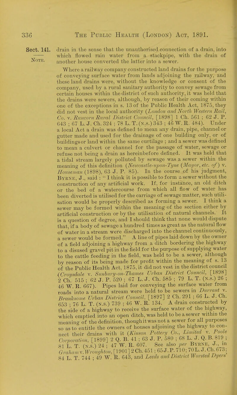 Sect. 141. drain in the sense that the unauthorised connection of a drain, into wliich flowed rain water from a stackpipe, with the drain of Note. another house converted the hitter into a sewer. Where a railway company constructed land drains for the purpose of conveying surface water from lands adjoining the railway, and these land drains were, without the knowledge or consent of the company, used by a rural sanitary authority to convey sewage from certain houses within the district of such authority, it was held that the drains were sewers, although, by reason of their coming within one of the exceptions in s. 13 of the Public Health Act, 1875, they did not vest in the local authority {London and North Western Rail, Co. V. Runcorn Rural District Coancil, [1898] 1 Ch. 561 ; 62 J. P. 643 ; 67 L. J. Ch. 324 ; 78 L. T. (x.s.) 343 ; 46 W. R. 484). Under a local Act a drain was defined to mean any drain, pipe, channel or gutter made and used for the drainage of one building only, or of buildings or land within the same curtilage ; and a sewer was defined to mean a culvert or channel for the passage of water, sev/age or refuse not being a drain as hereinbefore defined. It was held that a tidal stream largely polluted by sewage was a sewer within the meaning of this definition {NevKastle-upou-Tyne {Mayor, etc. of) v. Houseman (1898), 63 J. P. 85). In the course of his judgment, Byrne, J., said :  I think it is possible to form a sewer without the construction of any artificial work. If, for instance, an old ditch or the bed of a watercourse from which all flow of water has been diverted is utilised for the carriage of sewage matter, such utili- sation would be properly described as forming a sewer. I think a sewer may be formed within the meaning of the section either by artificial construction or by the utilisation of natural channels. It is a question of degree, and I should think that none would dispute that, if a body of sewage a hundred times as great as the natural flow of water in a stream were discharged into the channel continuously, a sewer would be formed. A line of pipes laid doMm by the owner of a field adjoining a highway from a ditch bordering the highway to a disused gravel pit in the field for the purpose of supplying water to the cattle feeding in the field, was held to be a sewer, although by reason of its being made for profit within the meaning of s. 13 of the Public Health Act, 1875, it did not vest in the district council (Crovsdale v. Sunhury-on-Thames Urban District Council, [1898] 2 Ch. 515 ; 62 J. P. 520 ; 67 L. J. Ch. 585 ; 79 L. T. (n.s.) 26 ; 46 W. R. 667). Pipes laid for conveying the surface water from roads into a natural stream were held to be sewers in Durrant v. Branlcsome Urban District Council, [1897] 2 Ch. 291 ; 66 L. J. Ch. 653 ; 76 L. T. (n.s.) 739 ; 46 W. R. 134. A dram constructed by the side of a highway to receive the sm-face water of the highway, which emptied into an open ditch, was held to be a sewer within the meaning of the definition, though it was not a sewer for all purposes so as to entitle the owners of houses adjoining the highway to con- nect their drains with it {Kinson Pottery Co., Limied v loolc Corporation, [1899] 2 Q. B. 41 ; 63 J. P. 580 ; 68 L J. Q.B. 819 ; 81 L T (N s.) 24 ; 47 W. R. 607. See also per Bykne, J., m Grakan:v.Wr'n,oUon,[\myiCh.i^^^ 84 L. T. 744 • 49 W. R. 643, and Leeds and District Worsted Dyers