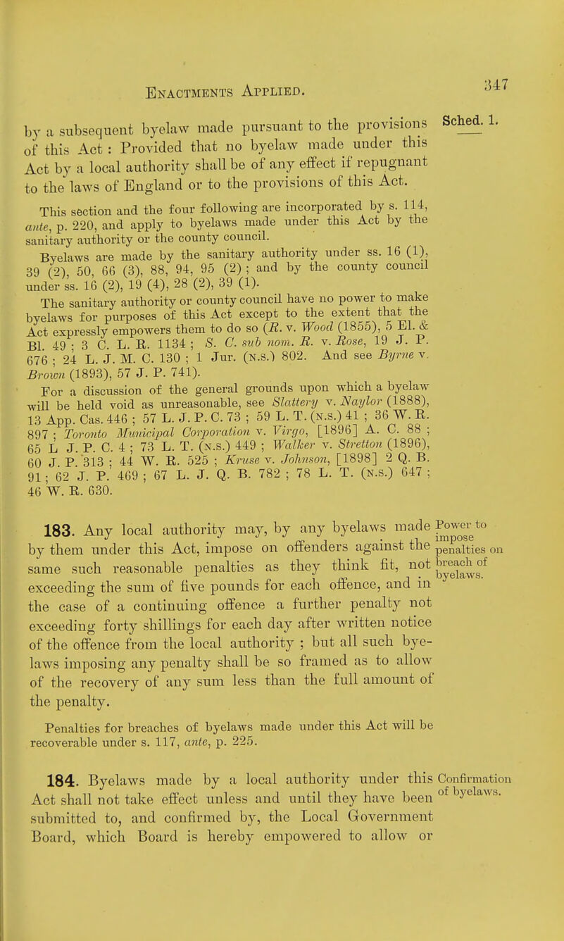 U7 by a subsequent byelaw made pursuant to the provisions of this Act : Provided that no byekw made under this Act by a local authority shall be of any eflPect if repugnant to the laws of England or to the provisions of this Act. This section and the four following are incorporated by s. 114, ante, p. 220, and apply to byelaws made under this Act by the sanitary authority or the county council. Byelaws are made by the sanitary authority under ss. 16 (1), 39 (2) 50, 66 (3), 88, 94, 95 (2) ; and by the county council under ss. 16 (2), 19 (4), 28 (2), 39 (1). The sanitary authority or county council have no power to make byelaws for purposes of this Act except to the extent that the Act expressly empowers them to do so {B. v. Wood (1855), 5 ijl.^ Bl 49-3 C. L. B. 1134 ; S. C. sub nom. R. v. Rose, 19 J. P. 676 ; 24 L. J. M. C. 130 ; 1 Jur. (k.s.) 802. And see Byrne v. (1893), 57 J. P. 741). For a discussion of the general grounds upon which a byelaw will be held void as unreasonable, see Slattery v. Naylor (1888) 13 App. Cas. 446 ; 57 L. J. P. C. 73 ; 59 L. T. (n.s.) 41 ; 36 W. B 897 • Toronto Municipal Corporation v. Virgo, [1896] A. C. 88 65 L J. P. C. 4 ; 73 L. T. (n.s.) 449 ; Walher v. Stretton (1896) 60 J P 313 • 44 W. B. 525 ; Kruse v. Johnson, [1898] 2 Q. B 91; 62 J. P.' 469 ; 67 L. J. Q. B. 782 ; 78 L. T. (n.s.) 647 46 W. R. 630. Sched. 1. 183. Any local authority may, by any byelaws made ^o^^^^r by them under this Act, impose on offenders against the penalties on same such reasonable penalties as they think fit, lift breach of exceeding the sum of five pounds for each offence, and in the case of a continuing offence a further penalty not exceeding forty shilKngs for each day after written notice of the offence from the local authority ; but all such bye- laws imposing any penalty shall be so framed as to allow of the recovery of any sum less than the full amount of the penalty. Penalties for breaches of byelaws made under this Act will be recoverable under s. 117, ante, p. 225. 184. Byelaws made by a local authority under this Confirmation Act shall not take effect unless and until they have been °^ ^y^^^'^^-'^- submitted to, and confirmed by, the Local Government Board, which Board is hereby empowered to allow or