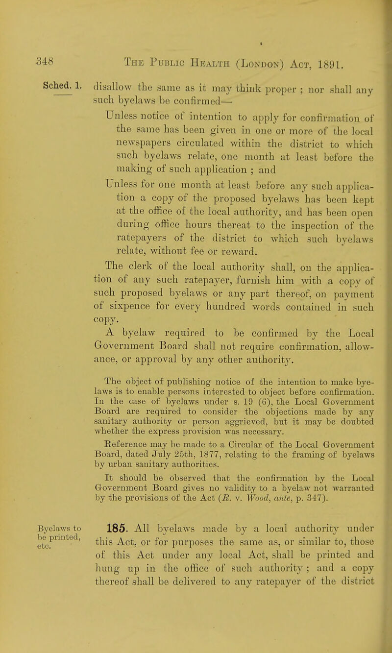 Sched^ 1. (lisallow the same as it may think proper ; nor shall any such byelaws bo confirmed— Unless notice of intention to apply for confirmation of the same has been given in one or more of the local newspapers circulated within the district to which such byelaws relate, one month at least before the making of such application ; and Unless for one month at least before any such applica- tion a copy of the proposed byelaws has been kept at the office of the local authority, and has been open during office hours thereat to the inspection of the ratepayers of the district to which such byelaws relate, without fee or reward. The clerk of the local authority shall, on the applica- tion of any such ratepayer, furnish him with a copy of such proposed byelaws or any part thereof, on payment of sixpence for every hundred words contained in such copy. A byelaw required to be confirmed by the Local Government Board shall not require confirmation, allow- ance, or approval by any other authority. The object of publishing notice of the intention to make bye- laws is to enable persons interested to object before confirmation. In the case of byelaws under s. 19 (6), the Local Government Board are required to consider the objections made by any sanitary authority or person aggi-ieved, but it may be doubted whether the express provision was necessary. Reference may be made to a Circular of the Local Grovernment Board, dated July 25th, 1877, relating to the framing of byelaws by urban sanitary authorities. It should be observed that the confirmation by the Local Government Board gives no validity to a byelaw not warranted by the provisions of the Act {R. v. Wood^ ante, p. 347). 185. All byelaws made by a local authority under this Act, or for purposes the same as, or similar to, those o£ this Act under any local Act, shall be jjrinted and hung up in the office of such authority ; and a copy thei'eof shall be delivered to any ratepayer of the ilistrict Byelaws to be printed, etc.