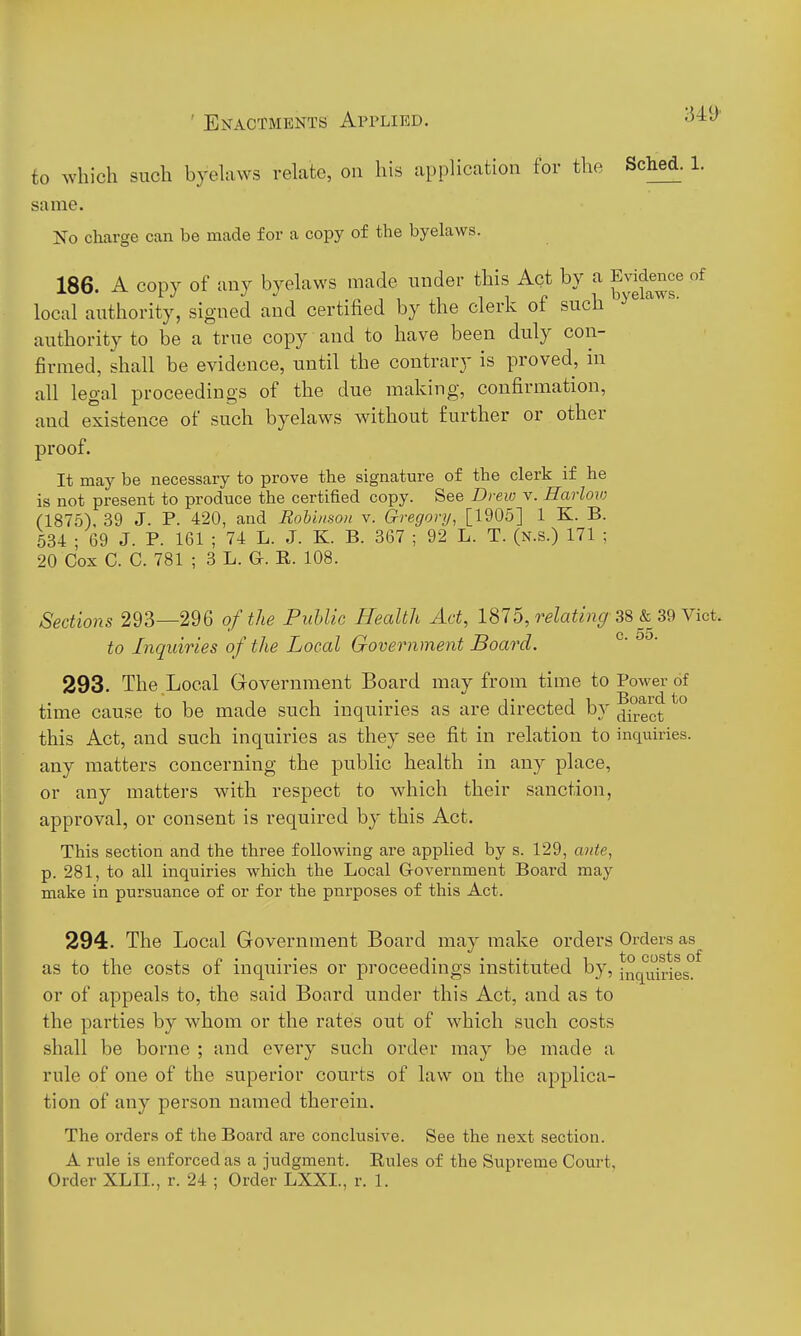 to which such byelaws relate, on his application for the Sched. 1. same. No charge can be made for a copy of the byelaws. 186. A copy of any byelaws made under this Act by a Evidence of local authority, signed and certified by the clerk of such authority to be a true copy and to have been duly con- firmed, shall be evidence, until the contrary is proved, in all legal proceedings of the due making, confirmation, and existence of such byelaws without further or other proof. It may be necessary to prove the signature of the clerk if he is not present to produce the certified copy. See Drew v. HarloiD (1875), 39 J. P. 420, and RoUnsou v. Gregory, [1905] 1 K. B. 534 ; 69 J. P. 161 ; 74 L. J. K. B. 367 ; 92 L. T. (n.s.) 171 ; 20 Cox C. C. 781 ; 3 L. G. R. 108. Sections 293—296 of the Puhlic Health Ad, 1875, relating 38 & 39 Yid. to Inquiries of the Local Government Boa7'd. ° 293. The Local Government Board may from time to Power of time cause to be made such inquiries as are directed by ^ji^ect ° this Act, and such inquiries as they see fit in relation to inqxiiries. any matters concerning the public health in any place, or any matters with respect to which their sanction, approval, or consent is required by this Act. This section and the three following are applied by s. 129, ante, p. 281, to all inquiries which the Local Government Board may make in pursuance of or for the purposes of this Act. 294. The Local Government Board may make orders Orders as as to the costs of inquiries or proceedings instituted by, inquiries? or of appeals to, the said Board under this Act, and as to the parties by whom or the rates out of which such costs shall be borne ; and every such order may be made a rule of one of the superior courts of law on the applica- tion of any person named therein. The orders of the Board are conclusive. See the next section. A rule is enforced as a judgment. Rules of the Supreme Court, Order XLII.., r. 24 ; Order LXXI., r. 1.