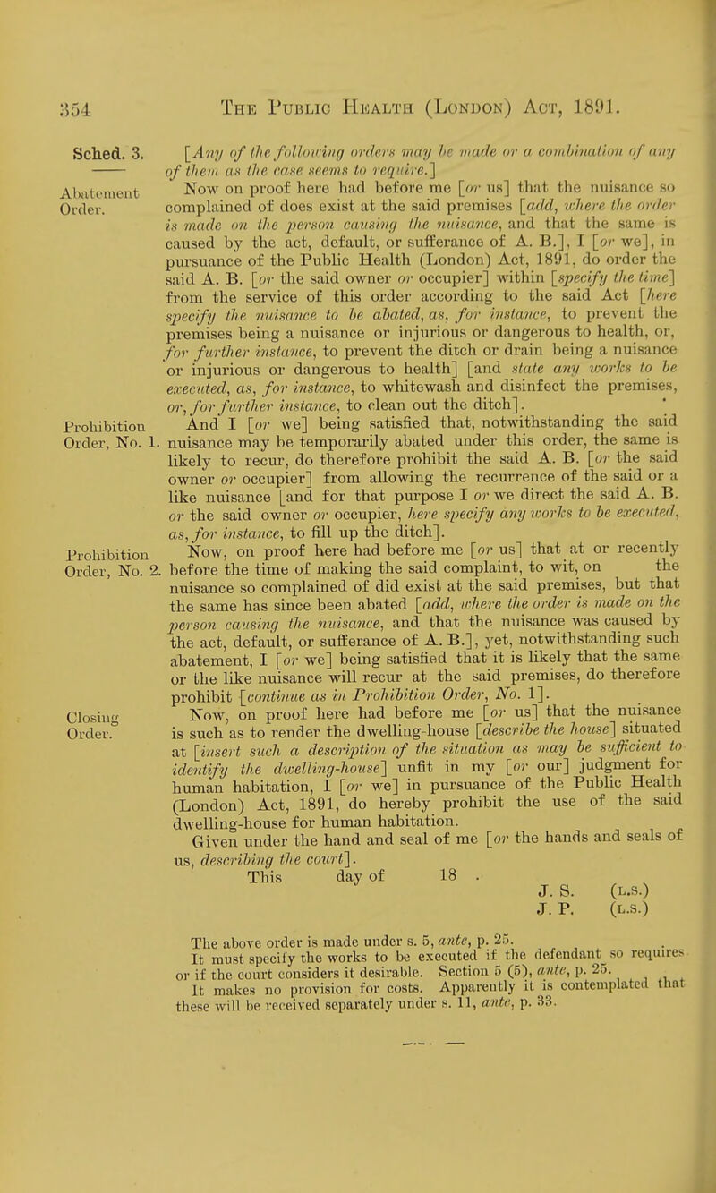 Sched. 3. \_Any of Ihe follomrig orders may he made or a combination of any of them as Ihe cane neevis to reqiiire.l Abatement Now on proof here had before me [or us] that the nuisance so Order. complained of does exist at the said premises [add, ichere the order is made <>7i the jjerson caiisivg the niiimnce, and that the same is caused by the act, default, or sufferance of A. B.], I [or we], in pursuance of the Public Health (London) Act, 1891, do order the said A. B. [or the said owner or occupier] within [specify the time} from the service of this order according to the said Act [here specify the nuisance to he abated, as, for instance, to prevent the premises being a nuisance or injurious or dangei-ous to health, or, for further instance, to prevent the ditch or drain being a nuisance or injurious or dangerous to health] [and state any works to he executed, as, for instance, to whitewash and disinfect the premises, or, for further instance, to dean out the ditch]. Prohibition And I [or we] being satisfied that, notwithstanding the said Order, No. 1. nuisance may be temporarily abated under this order, the same is likely to recur, do therefore prohibit the said A. B. [or the said owner or occupier] from allowing the recurrence of the said or a like nuisance [and for that purpose I or we direct the said A. B. or the said owner or occupier, here specify anyvjorlcs to he executed, as, for instance, to fill up the ditch]. Prohibition Now, on proof here had before me [or us] that at or recently Order, No. 2. before the time of making the said complaint, to wit, on the nuisance so complained of did exist at the said premises, but that the same has since been abated [add, vhere the order is made on the person causing the nuisance, and that the nuisance was caused by the act, default, or sufferance of A. B.], yet, notwithstanding such abatement, I [or we] being satisfied that it is likely that the same or the like nuisance will recur at the said premises, do therefore prohibit [continue as in Prohibition Order, No. 1]. Closinc/' Now, on proof here had before me [or us] that the nuisance Order. is such as to render the dwelling-house [describe the house] situated at [;insert such a description of the situation as may he sufficient to identify the dwelling-house'] unfit in my [or our] judgment for human habitation, I [or we] in pursuance of the Public Health (London) Act, 1891, do hereby prohibit the use of the said dwelling-house for human habitation. Given under the hand and seal of me [or the hands and seals of us, describing the court]. This day of 18 . J. S. (L.S.) J. P. (L.S.) The above order is made under s. 5, ante, p. 25. It must specify the works to be executed if the defcndant_ so requires or if the court considers it desirable. Section 5 (5), ante, p. 25. , ^, . It makes no provision for costs. Apparently it is contemplated that