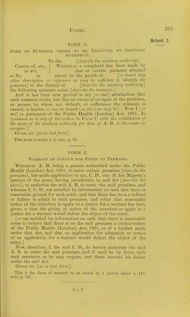 Sched. 3. PORM I). Form of Nuisance Order to be Executed by Sanitary Authority. To the [describe the miiitari/aiithority]. County of, etc., ) Whereas a complaint has been made by to wit. / that at certain premises situated at No. in street, in the parish of [or innert any other description or reference as may he sufficient to identify the premises] in the district of [describe the sanitary authority} the following nuisance exists [describe the nitisance.l And it has been now proved to my [or our] satisfaction that such nuisance exists, but that no owner or occupier of the premises, or person by whose act, default, or sufferance the nuisance is caused, is known or can be found [as the case may be] ; Now I [or we] in pursuance of the Public Health (London) Act, 1891, do [co>itiniie as in any of the orders in Form C. with the substitution of the name of the sanitary aidhority for that o/ A. B. or the oioner or occupier.'] Given etc. [as in last form]. This form is under s. 8, ante, p. 31. FORM E. Warrant of Justice for Entry to Premises. Whereas A. B. being a person authorised under the Public Health (London) Act, 1891, to enter certain premises [describe the jjremises], has made application to me, C. D., one of her Majesty's justices of the peace having jurisdiction in and for [desc7'ibe the jjlace], to authorise the said A. B. to enter the said premises, and whereas I, C. D., am satisfied by information on oath that there is reasonable ground for such entry, and that there has been a refusal or failure to admit to such premises, and either that reasonable notice of the intention to apply to a justice for a warrant has been given, or that the giving of notice of the intention to apply to a justice for a warrant would defeat the object of the entry. [or am satisfied by information on oath that there is reasonable cause to believe that there is on the said premises a contravention of the Public Health (London) Act, 1891, or of a byelaw made under that Act, and that an application for admission or notice of an application for a warrant would defeat the object of the entry.] Now, therefore, I, the said C. D., do hereby authorise the said A. B. to enter the said premises, and if need be by force, with such assistants as he may require, and there execute his duties under the said Act. Given etc. [as in last form]. This is the form of warrant to be issued by a justice under s. 115, ante, p. 221. 2 A 2