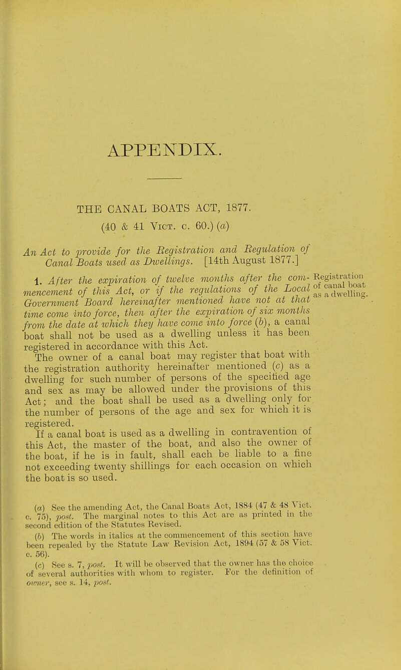 APPENDIX. THE CANAL BOATS ACT, 1877. (40 & 41 Vict. c. 60.) (a) An Act to 'provide for the Begistration and Becjulation of Canal Boats used as Diuellings. [14th August 1877.] 1. After the expiration of txvelve months after the com- Registration mencement of this Act, or if the regulations of the Local f^^^^'J^^^^^^^ Government Board hereinafter mentioned have not at that time come into force, then after the expiration of six months from the date at which they have come into force (b), a canal boat shall not be used as a dwelling unless it has been registered in accordance with this Act. The owner of a canal boat may register that boat with the registration authority hereinafter mentioned (c) as a dweUing for such number of persons of the specified age and sex as may be allowed under the provisions of this Act; and the boat shall be used as a dwelling only for the number of persons of the age and sex for which it is registered. If a canal boat is used as a dwelhng in contravention of this Act, the master of the boat, and also the owner of the boat, if he is in fault, shall each be Hable to a fine not exceeding twenty shilhngs for each occasion on which the boat is so used. (a) See the amending Act, the Canal Boats Act, 1884 (47 & 48 Vict, c. 75), post. The marginal notes to this Act are as printed in the second edition of the Statutes Revised. (6) The words in italics at the commencement of this section have been repealed by the Statute Law Revision Act, 1894 {57 & 58 Vict, c. 56). (c) See s. 7, 2J0st. It will be observed that the owner has the choice of several authorities with whom to register. For the definition of onmer, see s. 14, post.