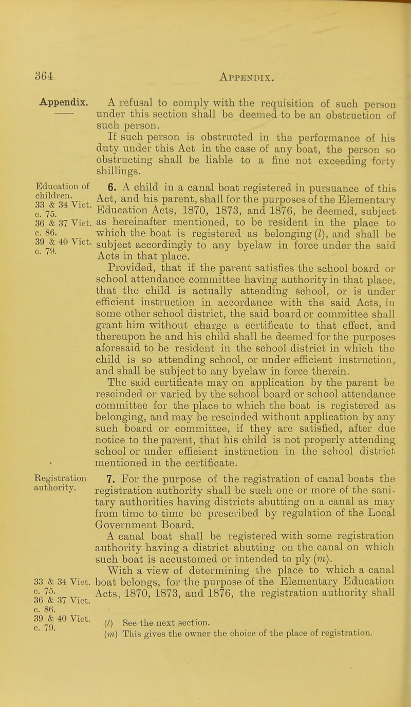 Education of children. 33 & 34 Vict, c. 75. 36 & 37 Vict, c. 86. 39 & 40 Vict, c. 79. Appendix. A refusal to comply with the requisition of such person under this section shall be deemed to be an obstruction of such person. If such person is obstructed in the performance of his duty under this Act in the case of any boat, the person so obstructing shall be liable to a fine not exceeding forty shillings. 6. A child in a canal boat registered in pursuance of this Act, and his parent, shall for the purposes of the Elementary Education Acts, 1870, 1873, and 1876, be deemed, subject as hereinafter mentioned, to be resident in the place to which the boat is registered as belonging (Z), and shall be subject accordingly to any byelaw in force under the said Acts in that place. Provided, that if the parent satisfies the school board or school attendance committee having authority in that place, that the child is actually attending school, or is under efficient instruction in accordance with the said Acts, in some other school district, the said board or committee shall grant him without charge a certificate to that effect, and thereupon he and his child shall be deemed for the purposes aforesaid to be resident in the school district in which the child is so attending school, or under efficient instruction, and shall be subject to any byelaw in force therein. The said certificate may on application by the parent be rescinded or varied by the school board or school attendance committee for the place to which the boat is registered as belonging, and may be rescinded without application by any such board or committee, if they are satisfied, after due notice to the parent, that his child is not properly attending school or under efficient instruction in the school district mentioned in the certificate. Registration 7. For the purpose of the registration of canal boats the authority. registration authority shall be such one or more of the sani- tary authorities having districts abutting on a canal as may from time to time be prescribed by regulation of the Local Government Board. A canal boat shall be registered with some registration authority having a district abutting on the canal on which such boat is accustomed or intended to ply {m). With a view of determining the place to which a canal 33 & 34 Viet, boat belongs, for the purpose of the Elementary Education S-.'^'?- .r. Acts, 1870, 1873, and 1876, the registration authority shall 30 & .i7 Vict, c. 86. 39 ^& 40 Vict. ^^j^g j^g^^ section. [m) This gives the owner the choice of the place of registration.