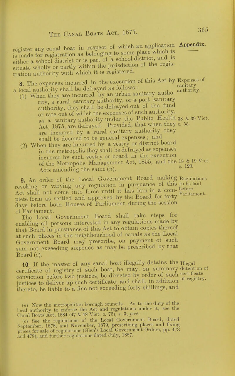 register any canal boat in respect of which an application Appendix, s niade foi registration as belonging to some place which s either a school district or is part of a school district and s situate wholly or partly within the ]urisdiction of the regis- tration authority with which it is registered. 8. The expenses incurred in the execution of this Act by Ex^^^ises of a local authority shall be defrayed as fo lows: authority. (1) When they are incurred by an urban sanitary autno- rity, a rural sanitary authority, or a port sanitary authority, they shall be defrayed out of the fund or rate out of which the expenses of such authority, as a sanitary authority under the Pubhc Health 38 & 39 Vict. Act, 1875, are defrayed : Provided, that when they c. 00. are'incurred by a rural sanitary authority they shall be deemed to be general expenses ; and '2) When they are incurred by a vestry or district board ' in the metropolis they shall be defrayed as expenses incurred by such vestry or board in the execution of the Metropohs Management Act, 1855, and the 18 &^19 Vict. Acts amending the same(w). ^' 9 An order of the Local Government Board making Regulations revoking or varying any regulation in pursuance of this to be laid Act shall not come into force until it has lain in a com-betore^^^^^^ plete form as settled and approved by the Board tor forty days before both Houses of Parhament during the session of Parliament. The Local Government Board shall take steps tor enabling all persons interested in any regulations made by that Board in pursuance of this Act to obtain copies thereof at such places in the neighbourhood of canals as the Local Government Board may prescribe, on payment of such sum not exceeding sixpence as may be prescribed by that Board (0). 10 If the master of any canal boat illegally detains the niegal certificate of registry of such boat, he may, on summary detention of conviction before two justices, be directed by order of such justices to deliver up such certificate, and shall, m addition thereto, be liable to a fine not exceeding forty shilhngs, and (n) Now the metropolitan borough councils. As to the duty of the local authority to enforce the Act and regulations under it, see the Canal Boats Act, 1884 (47 & 48 Vict. c. 75), s. 3, post. (o) See the regulations of the Local Government Board, dated September, 1878, and November, 1879, prescribing places and fixing prices for sale of regulations (Glen's Local Government Orders, pp. 473 and 478), and further regulations dated July, 1887.