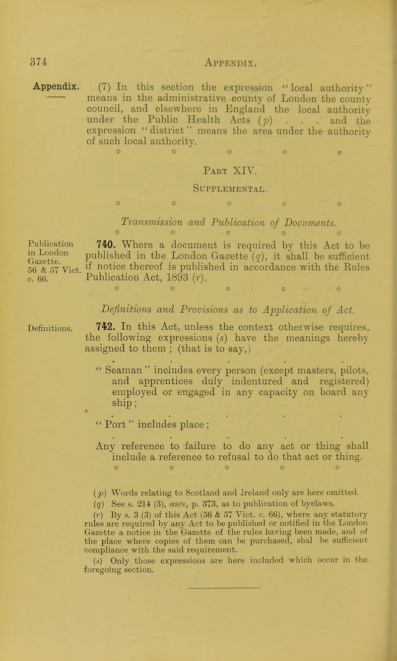 Appendix. (7) In this section the expression local authority' means in the administrative county of Loudon the county council, and elsewhere in England the local authority under the Public Health Acts (j)) . . . and the expression district means the area under the authority of such local authority, O <) c o o Pakt XIV. Supplemental. Transmission and Publication of Documents. O O Publication 7^0. Where a document is required by this Act to be Gazette'' P^^Wished in the London Gazette (g), it shall be sufficient 56 & 57 Vict. notice thereof is published in accordance with the Eules c. 6(3. Publication Act, 1893 (?•). Definitions and Provisions as to Application of Act. Definitions. 752. In this Act, unless the context otherwise requires, the following expressions (s) have the meanings hereby assigned to them ; (that is to say,)  Seaman includes every person (except masters, pilots, and apprentices duly indentured and registered) employed or engaged in any capacity on board any ship;  Port  includes place ; Any reference to failure to do any act or thing shall include a reference to refusal to do that act or thing. [p) Words relating to Scotland and Ireland only are here omitted. (g) See s. 214 (3), ante, p. 373, as to publication of bj'elaws. (r) By s. 3 (3) of this Act (56 & 57 Vict. c. 66), M^here any statutory rules are recxuired by any Act to be published or notified in the London Gazette a notice in the Gazette of the rules having been made, and of the place where copies of them can be purchased, shal be sufiicient compliance with the said requirement. (h) Only those expressions are here included which occur in tlie foregoing section.