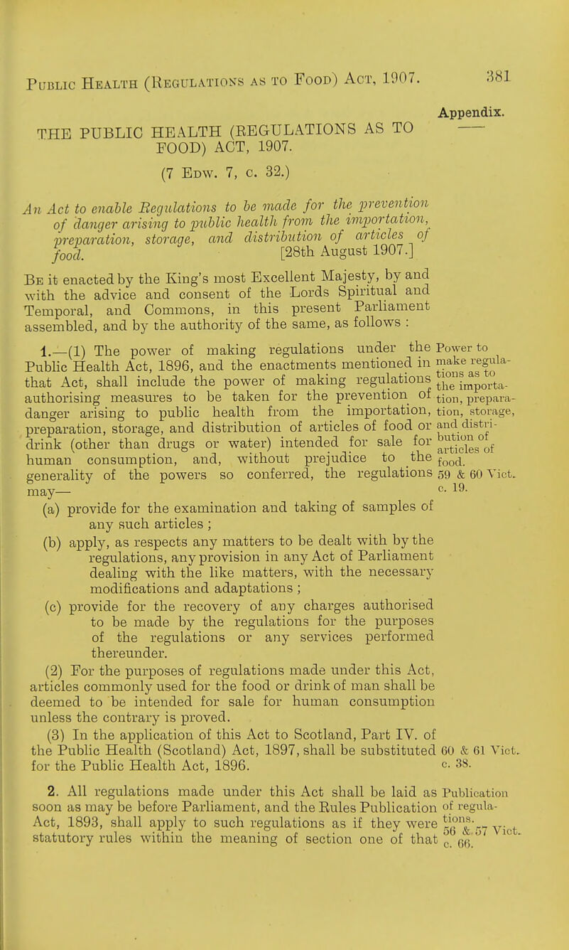 Public Health (Regulations as to Food) Act, 1907. Appendix. THE PUBLIC HEALTH (EEGULATIONS AS TO FOOD) ACT, 1907. (7 Edw. 7, c. 32.) An Act to enable Begulations to he made for the prevention of clanger arising to public health from the importation,_ vreparation, storage, and distribution of articles of food. [28th August 1907.] Be it enacted by the King's most Excellent Majesty, by and with the advice and consent of the Lords Spiritual and Temporal, and Commons, in this present Parhament assembled, and by the authority of the same, as follows : 1.—(1) The power of making regulations under the Power to Pubhc Health Act, 1896, and the enactments mentioned in make regula- that Act, shall include the power of making regulations ;j°-j^porta. authorising measures to be taken for the prevention of tion, prepara- danger arising to pubhc health from the importation, tion, storage, preparation, storage, and distribution of articles of food or and distri- drink (other than drugs or water) intended for sale for human consumption, and, without prejudice to the f^^^j generahty of the powers so conferred, the regulations 59 & 60 Vict, may— ^- (a) provide for the examination and taking of samples of any such articles ; (b) apply, as respects any matters to be dealt with by the regulations, any provision in any Act of Parliament dealing with the like matters, with the necessary modifications and adaptations ; (c) provide for the recovery of any charges authorised to be made by the regulations for the purposes of the regulations or any services performed thereunder. (2) For the purposes of regulations made under this Act, articles commonly used for the food or drink of man shall be deemed to be intended for sale for human consumption unless the contrary is proved. (3) In the application of this Act to Scotland, Part IV. of the Public Health (Scotland) Act, 1897, shall be substituted 60 & 61 Vict, for the Public Health Act, 1896. c. 38. 2. All regulations made under this Act shall be laid as Publication soon as may be before Parliament, and the Eules Publication of regula- Act, 1893, shall apply to such regulations as if they were r^g^^Vy y^gj. statutory rules within the meaning of section one of that ^ gg '