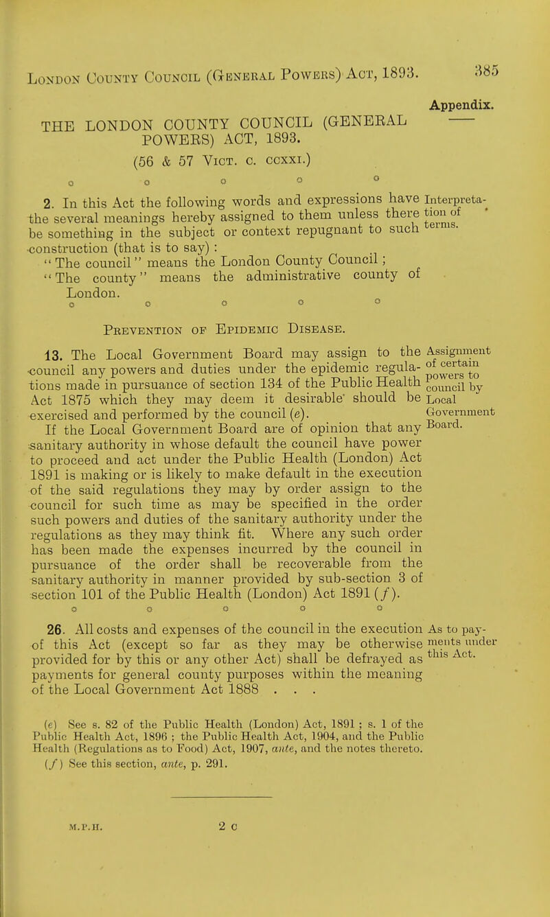 London County Council (General Powers) Act, 1893. Appendix. THE LONDON COUNTY COUNCIL (GENBEAL POWEES) ACT, 1893. (56 & 57 Vict. c. ccxxi.) o o o « <» 2. In this Act the following words and expressions have interpreta- ihe several meanings hereby assigned to them unless there tion of be something in the subject or context repugnant to such •construction (that is to say) :  The council means the London County Council; The county means the administrative county of London. o o o « * Peevention of Epidemic Disease. 13. The Local Government Board may assign to the Assignment •council any powers and duties under the epidemic regula- tions made in pursuance of section 134 of the Public Health ^o^^ncii by Act 1875 which they may deem it desirable should be Local exercised and performed by the council (e). Government If the Local Government Board are of opinion that any Board, sanitary authority in vrhose default the council have power to proceed and act under the Public Health (London) Act 1891 is making or is likely to make default in the execution of the said regulations they may by order assign to the council for such time as may be specified in the order such powers and duties of the sanitary authority under the regulations as they may think fit. Where any such order has been made the expenses incurred by the council in pursuance of the order shall be recoverable from the sanitary authority in manner provided by sub-section 3 of section 101 of the Public Health (London) Act 1891 (/). 26. All costs and expenses of the council in the execution As to pay- of this Act (except so far as they may be otherwise meuts under provided for by this or any other Act) shall be defrayed as payments for general county purposes within the meaning of the Local Government Act 1888 ... (e) See s. 82 of the Public Health (London) Act, 1891 ; s. 1 of the Public Health Act, 1896 ; the Public Healtli Act, 1904, and the Public Health (Regulations as to Food) Act, 1907, ante, and the notes thereto. (/) See this section, ante, p. 291.