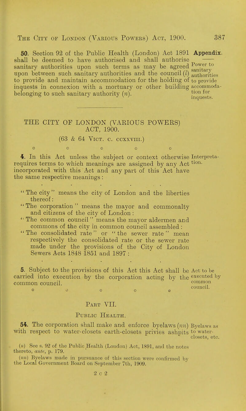 50. Section 92 of the Public Health (London) Act 1891 Appendix. shall be deemed to have authorised and shall authorise sanitary authorities upon such terms as may be agreed ^^^j^j.* upon between such sanitary authorities and the council (l) authorities to provide and maintain accommodation for the holding of to provide inquests in connexion with a mortuary or other building accommoda- belonging to such sanitary authority (n). !^' ^'^^^ THE CITY OF LONDON (VAEIOUS POWEES) ACT, 1900. (63 & 64 Vict. c. ccxxviii.) O ii O 0 C- i. In this Act unless the subject or context otherwise Interpreta- requires terms to which meanings are assigned by any Act incorporated with this Act and any part of this Act have the same respective meanings : The city means the city of London and the liberties thereof: The corporation means the mayor and commonalty and citizens of the city of London :  The common council  means the mayor aldermen and commons of the city in common council assembled:  The consohdated rate or  the sewer rate  mean respectively the consolidated rate or the sewer rate made under the provisions of the City of London Sewers Acts 1848 1851 and 1897 : 5. Subject to the provisions of this Act this Act shall be Act to be carried into execution by the corporation acting by the executed by common council. common council. O -J c- o * Part VII. Public Health. 5i. The corporation shall make and enforce byelaws (nn) Byelawa as with respect to water-closets earth-closets privies ashpits to water- closets, etc. («) See s. 92 of the Public Health (London) Act, 1891, and the notes thereto, ante, p. 179. (mi) Byelaws made in pursuance of this section were confirmed by tiie Local Government Board on September 7th, 1909.