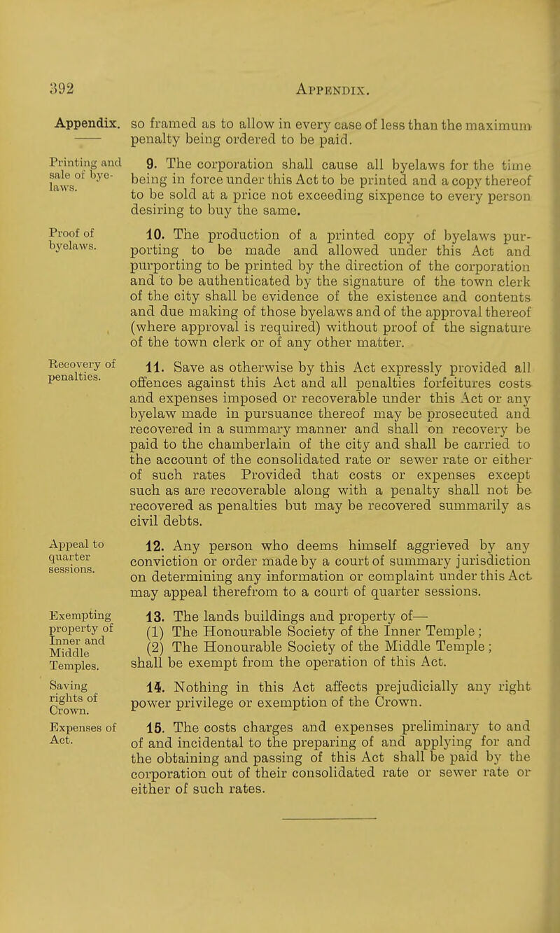 Appendix, so framed as to allow in every case of less than the maximum -;— penalty being ordered to be paid. Printing and Q. The corporation shall cause all byelaws for the time sale 01 bye- ^ei ng in force under this Act to be printed and a copy thereof to be sold at a price not exceeding sixpence to every person desiring to buy the same. Proof of byelaws. Recovery of penalties. Appeal to quarter sessions. Exempting property of Inner and Middle Temples. Saving rights of Crown. Expenses of Act. 10. The production of a printed copy of byelaws pur- porting to be made and allowed under this Act and purporting to be printed by the direction of the corporation and to be authenticated by the signature of the town clerk of the city shall be evidence of the existence and contents and due making of those byelaws and of the approval thereof (where approval is required) without proof of the signature of the town clerk or of any other matter. 11. Save as otherwise by this Act expressly provided all offences against this Act and all penalties forfeitures costs and expenses imposed or recoverable under this Act or any byelaw made in pursuance thereof may be prosecuted and recovered in a summary manner and shall on recovery be paid to the chamberlain of the city and shall be carried to the account of the consolidated rate or sewer rate or eithex- of such rates Provided that costs or expenses except such as are recoverable along with a penalty shall not be recovered as penalties but may be recovered summarily as civil debts. 12. Any person who deems himself aggrieved by any conviction or order made by a court of summary jurisdiction on determining any information or complaint under this Act may appeal therefrom to a court of quarter sessions. 13. The lands buildings and property of— (1) The Honourable Society of the Inner Temple; (2) The Honourable Society of the Middle Temple ; shall be exempt from the operation of this Act. 15. Nothing in this Act affects prejudicially any right power privilege or exemption of the Crown. 15. The costs charges and expenses preliminary to and of and incidental to the preparing of and applying for and the obtaining and passing of this Act shall be paid by the corporation out of their consolidated rate or sewer rate or either of such rates.