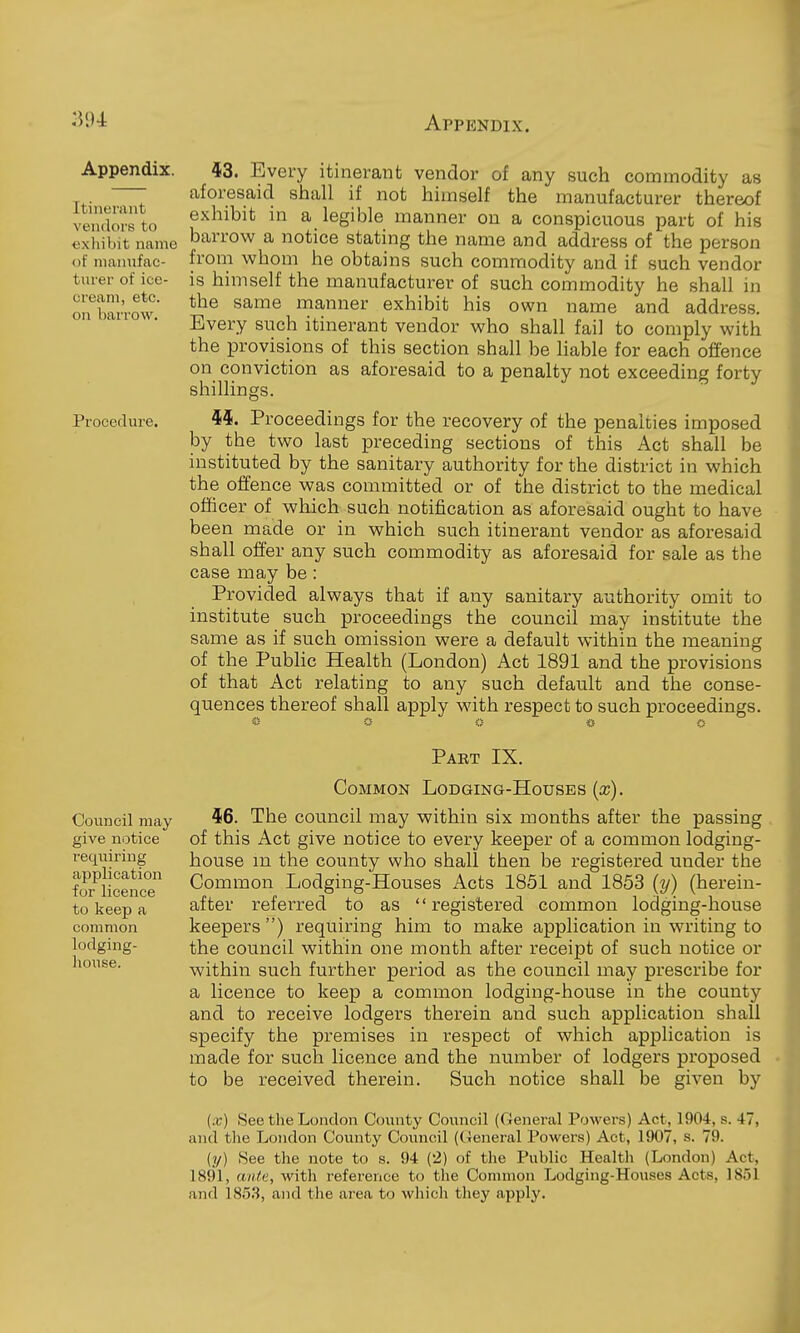 Appendix. Itinerant vendors to cxliibit name of manufac- turer of ice- cream, etc. on barrow. Procedure. Council may give notice requiring application for licence to keep a common lodging- house. 43. Every itinerant vendor of any such commodity as aforesaid shiall if not himself the manufacturer thereof exhibit in a legible manner on a conspicuous part of his barrov^r a notice stating the name and address of the person from whom he obtains such commodity and if such vendor is himself the manufacturer of such commodity he shall in the same manner exhibit his own name and address. Every such itinerant vendor who shall fail to comply with the provisions of this section shall be liable for each offence on conviction as aforesaid to a penalty not exceeding forty shillings. 9si. Proceedings for the recovery of the penalties imposed by the two last preceding sections of this Act shall be instituted by the sanitary authority for the district in which the offence was committed or of the district to the medical officer of which such notification as aforesaid ought to have been made or in which such itinerant vendor as aforesaid shall ofier any such commodity as aforesaid for sale as the case may be : Provided always that if any sanitary authority omit to institute such proceedings the council may institute the saixie as if such omission were a default within the meaning of the Public Health (London) Act 1891 and the provisions of that Act relating to any such default and the conse- quences thereof shall apply with respect to such proceedings. Pabt IX. Common Lodging-Houses {x). 46. The council may within six months after the passing of this Act give notice to every keeper of a common lodging- house an the county who shall then be registered under the Common Lodging-Houses Acts 1851 and 1853 (y) (herein- after referred to as registered common lodging-house keepers ) requiring him to make application in writing to the council within one month after receipt of such notice or within such further period as the council may prescribe for a licence to keep a common lodging-house in the county and to receive lodgers therein and such application shall specify the premises in respect of which application is made for such licence and the number of lodgers proposed to be received therein. Such notice shall be given by (x) See the London County Council (General Powers) Act, 1904, s. 47, and the London County Council (General Powers) Act, 1907, s. 79. (?/) See the note to s. 94 (2) of the Public Health (London) Act, 1891, aiUi;, with reference to the Common Lodging-Houses Acts, 1S5I and 1853, and the area to which they apply.