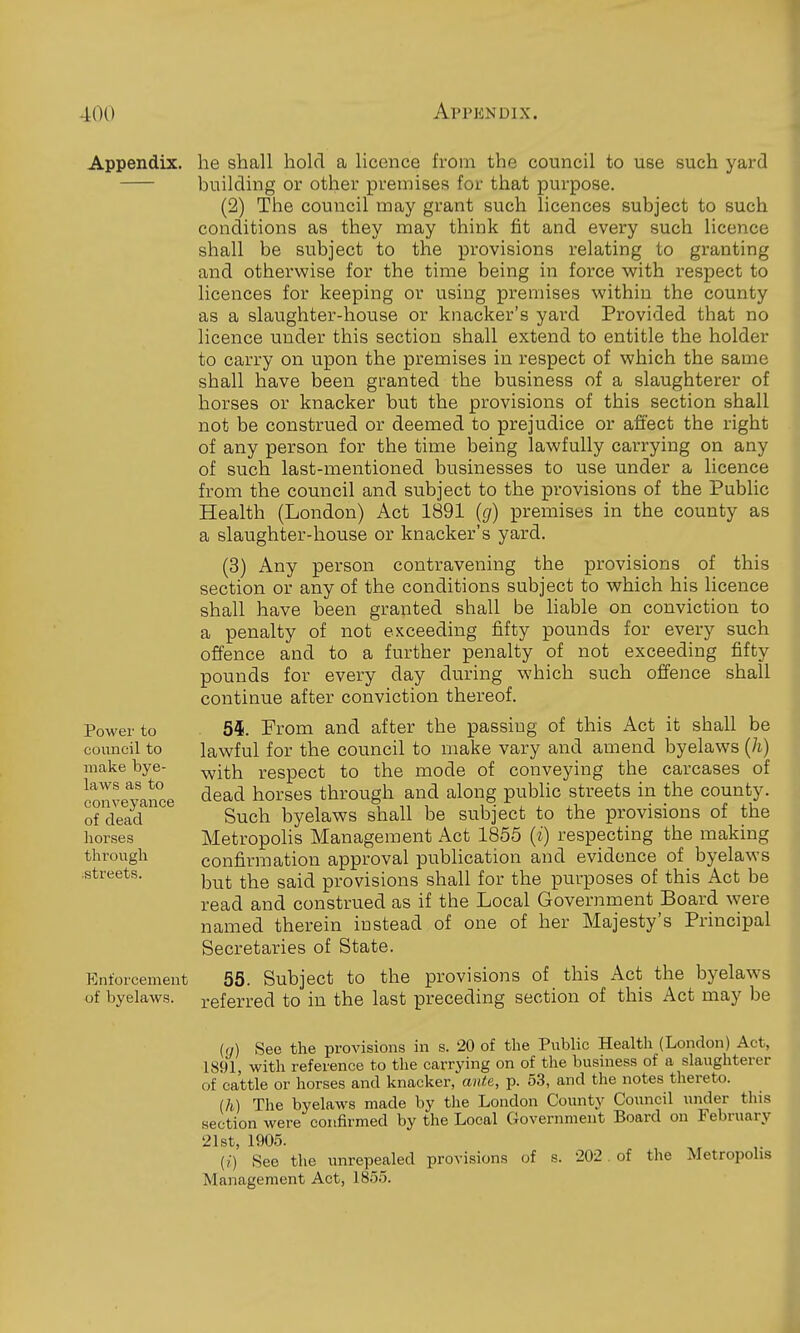 Appendix, he shall hold a licence from the council to use such yard building or other premises for that purpose. (2) The council may grant such licences subject to such conditions as they may think fit and every such licence shall be subject to the provisions relating to granting and otherwise for the time being in force with respect to licences for keeping or using premises within the county as a slaughter-house or knacker's yard Provided that no licence under this section shall extend to entitle the holder to carry on upon the premises in respect of which the same shall have been granted the business of a slaughterer of horses or knacker but the provisions of this section shall not be construed or deemed to prejudice or affect the right of any person for the time being lawfully carrying on any of such last-mentioned businesses to use under a licence from the council and subject to the provisions of the Public Health (London) Act 1891 (g) premises in the county as a slaughter-house or knacker's yard. (3) Any person contravening the provisions of this section or any of the conditions subject to which his licence shall have been granted shall be liable on conviction to a penalty of not exceeding fifty pounds for every such offence and to a further penalty of not exceeding fifty pounds for every day during which such offence shall continue after conviction thereof. 5i. From and after the passing of this Act it shall be lawful for the council to make vary and amend byelaws (h) with respect to the mode of conveying the carcases of dead horses through and along pubhc streets in the county. Such byelaws shall be subject to the provisions of the MetropoHs Management Act 1855 (i) respecting the making confirmation approval publication and evidence of byelaws but the said provisions shall for the purposes of this Act be read and construed as if the Local Government Board were named therein instead of one of her Majesty's Principal Secretaries of State. Enforcement 55. Subject to the provisions of this Act the byelaws of byelaws. referred to in the last preceding section of this Act may be in) See the provisions in s. 20 of the Public Health (London) Act, 1891 with reference to the carrying on of the business of a slaughterer of cattle or horses and knacker, ante, p. 53, and the notes thereto. (h) The byelaws made by the London Count.y Council under this section were confirmed by the Local Government Board on February 21st, 1905. (?■) See the unrepealed provisions of s. 202 of the Metropolis Management Act, 1855. Power to council to make bye- laws as to conveyance of dead horses through streets.