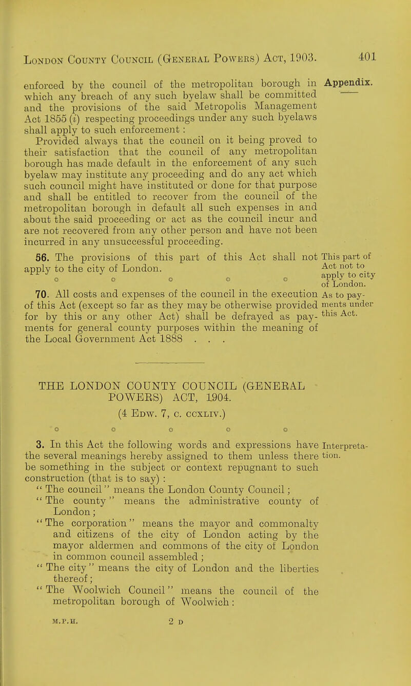 enforced by the council of the metropolitan borough in Appendix, which any breach of any such byelaw shall be committed and the provisions of the said Metropolis Management Act 1855 {i) respecting proceedings under any such byelaws shall apply to such enforcement : Provided always that the council on it being proved to their satisfaction that the council of any metropolitan borough has made default in the enforcement of any such byelaw may institute any proceeding and do any act which such council might have instituted or done for that purpose and shall be entitled to recover from the council of the metropolitan borough in default all such expenses in and about the said proceeding or act as the council incur and are not recovered from any other person and have not been incurred in any unsuccessful proceeding. 56. The provisions of this part of this Act shall not This part of apply to the city of London. Act not to .-, (■■ « r- app^y of London. 70. All costs and expenses of the council in the execution As to pay- of this Act (except so far as they may be otherwise provided ments under for by this or any other Act) shall be defrayed as pay- ^^^^ ments for general county purposes within the meaning of the Local Government Act 1888 . . . THE LONDON COUNTY COUNCIL (GENEEAL POWEES) ACT, 1904. (4 Edw. 7, c. ccxLiv.) 3. In this Act the following words and expressions have Interpreta- the several meanings hereby assigned to them unless there tion. be something in the subject or context repugnant to such construction (that is to say) :  The council means the London County Council;  The county means the administrative county of London; The corporation means the mayor and commonalty and citizens of the city of London acting by the mayor aldermen and commons of the city of London in common council assembled ;  The city means the city of London and the liberties thereof; The Woolwich Council means the council of the metropolitan borough of Woolwich: M.P.H.