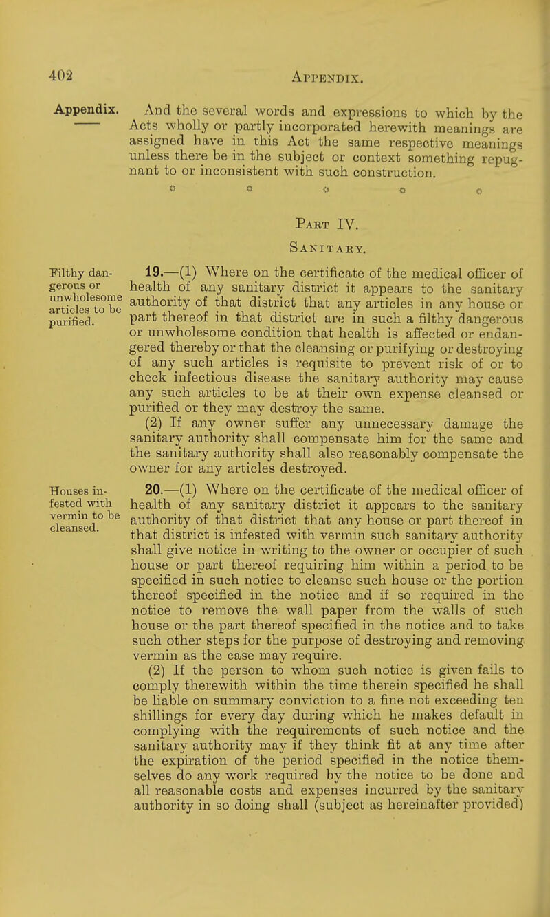 Appendix. And the several words and expressions to which by the Acts wholly or partly incorporated herewith meanings are assigned have in this Act the same respective meanings unless there be in the subject or context something repug- nant to or inconsistent with such construction. <> « o o o Filthy dan- gerous or unwholesome articles to be purified. Houses in- fested with vermin to be cleansed. Pabt IV. Sanitaey. 19. —(1) Where on the certificate of the medical officer of health of any sanitary district it appears to the sanitary authority of that district that any articles in any house or part thereof in that district are in such a filthy dangerous or unwholesome condition that health is affected or endan- gered thereby or that the cleansing or purifying or destroying of any such articles is requisite to prevent risk of or to check infectious disease the sanitary authority may cause any such articles to be at their own expense cleansed or purified or they may destroy the same. (2) If any owner suffer any unnecessary damage the sanitary authority shall compensate him for the same and the sanitary authority shall also reasonably compensate the owner for any articles destroyed. 20. —(1) Where on the certificate of the medical officer of health of any sanitary district it appears to the sanitary authority of that district that any house or part thereof in that district is infested with vermin such sanitary authority shall give notice in writing to the owner or occupier of such house or part thereof requiring him within a period to be specified in such notice to cleanse such house or the portion thereof specified in the notice and if so required in the notice to remove the wall paper from the walls of such house or the part thereof specified in the notice and to take such other steps for the purpose of destroying and removing vermin as the case may require. (2) If the person to whom such notice is given fails to comply therewith within the time therein specified he shall be liable on summary conviction to a fine not exceeding ten shillings for every day during which he makes default in complying with the requirements of such notice and the sanitary authority may if they think fit at any time after the expiration of the period specified in the notice them- selves do any work required by the notice to be done and all reasonable costs and expenses incurred by the sanitary authority in so doing shall (subject as hereinafter provided)