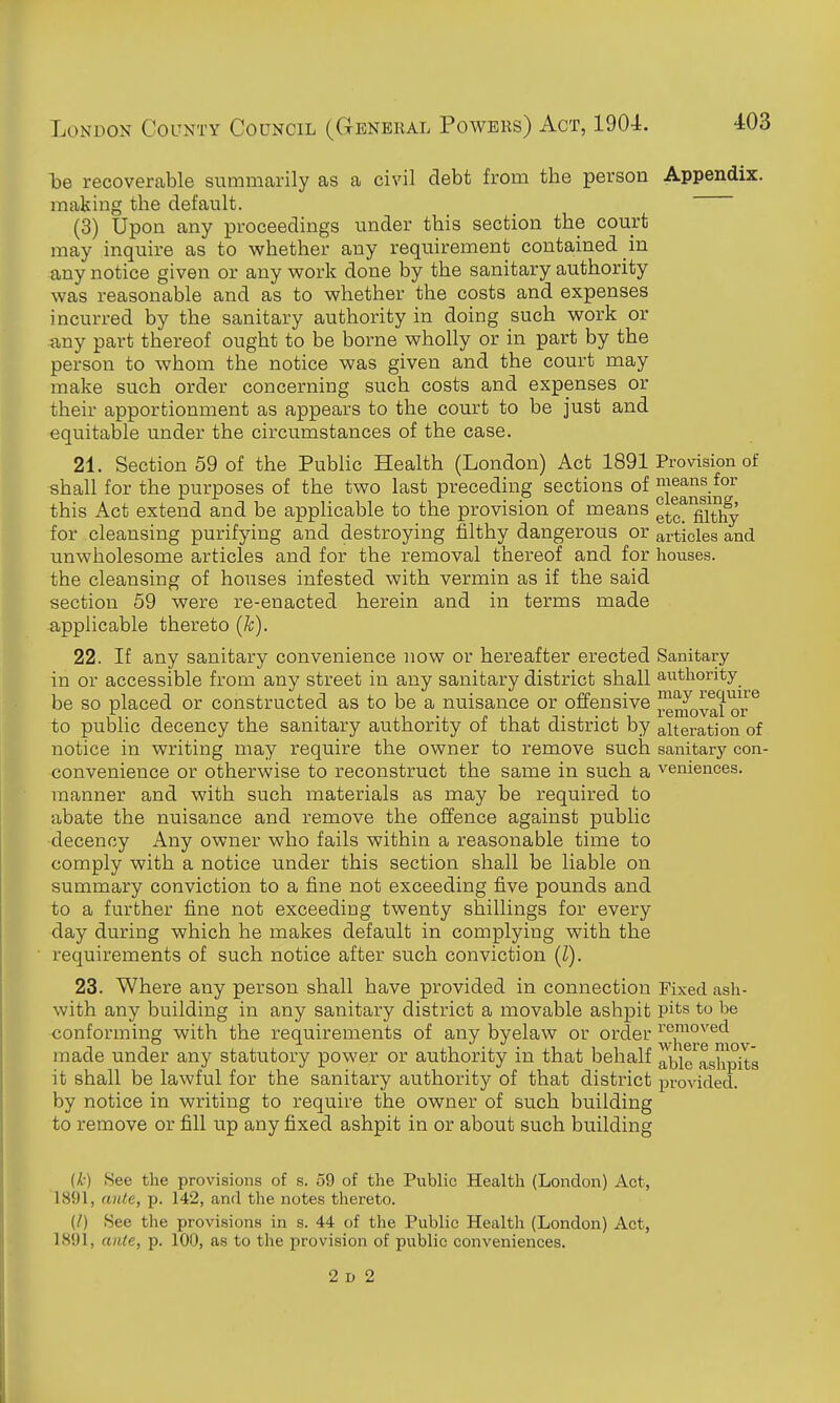 be recoverable summarily as a civil debt from the person Appendix, making the default. (3) Upon any proceedings under this section the court may inquire as to whether any requirement contained in any notice given or any v^ork done by the sanitary authority was reasonable and as to whether the costs and expenses incurred by the sanitary authority in doing such work or any part thereof ought to be borne wholly or in part by the person to whom the notice was given and the court may make such order concerning such costs and expenses or their apportionment as appears to the court to be just and equitable under the circumstances of the case. 21. Section 59 of the Public Health (London) Act 1891 Provision of shall for the purposes of the two last preceding sections of nieans for this Act extend and be applicable to the provision of means ^^^^ filthy for cleansing purifying and destroying filthy dangerous or articles and unwholesome articles and for the removal thereof and for houses, the cleansing of houses infested with vermin as if the said section 59 were re-enacted herein and in terms made applicable thereto (Jc). 22. If any sanitary convenience now or hereafter erected Sanitary in or accessible from any street in any sanitary district shall authority be so placed or constructed as to be a nuisance or offensive enioval or^ to public decency the sanitary authority of that district by alteration of notice in writing may require the owner to remove such sanitary con- convenience or otherwise to reconstruct the same in such a veniences. manner and with such materials as may be required to abate the nuisance and remove the offence against public decency Any owner who fails within a reasonable time to comply with a notice under this section shall he liable on summary conviction to a fine not exceeding five pounds and to a further fine not exceeding twenty shillings for every day during which he makes default in complying with the requirements of such notice after such conviction (Z). 23. Where any person shall have provided in connection Fixed ash- with any building in any sanitary district a movable ashpit pits to be conforming with the requirements of any byelaw or order made under any statutory power or authority in that behalf abirashpils it shall be lawful for the sanitary authority of that district provided, by notice in writing to require the owner of such building to remove or fill up any fixed ashpit in or about such building {k) 8ee the provisions of s. 59 of the Public Health (London) Act, 1891, ante, p. 142, and the notes thereto. {/) See the provisions in s. 44 of the Public Health (London) Act, 1891, ante, p. 100, as to the provision of public conveniences. 2 D 2