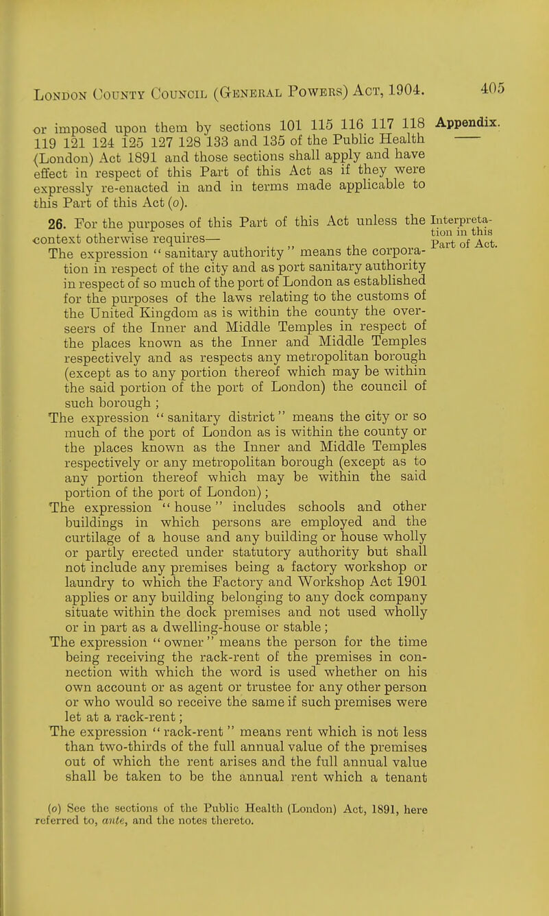 or imposed upon them by sections 101 115 116 117 118 Appendix. 119 121 124 125 127 128 133 and 135 of the Pubhc Health {London) Act 1891 and those sections shall apply and have effect in respect of this Part of this Act as if they were expressly re-enacted in and in terms made appUcable to this Part of this Act (o). 26. For the purposes of this Part of this Act unless the Interpreta- , , , 1 \ ^ . ^ tion m this ■context otherwise requires— p^^.^. The expression  sanitary authority  means the corpora- tion in respect of the city and as port sanitary authority in respect of so much of the port of London as established for the purposes of the laws relating to the customs of the United Kingdom as is within the county the over- seers of the Inner and Middle Temples in respect of the places known as the Inner and Middle Temples respectively and as respects any metropolitan borough (except as to any portion thereof which may be within the said portion of the port of London) the council of such borough ; The expression sanitary district means the city or so much of the port of London as is within the county or the places known as the Inner and Middle Temples respectively or any metropolitan borough (except as to any portion thereof which may be within the said portion of the port of London); The expression  house includes schools and other buildings in which persons are employed and the curtilage of a house and any building or house wholly or partly erected under statutory authority but shall not include any premises being a factory workshop or laundry to which the Factory and Workshop Act 1901 applies or any building belonging to any dock company situate within the dock premises and not used wholly or in part as a dwelling-house or stable; The expression owner means the person for the time being receiving the rack-rent of the premises in con- nection with which the word is used whether on his own account or as agent or trustee for any other person or who would so receive the same if such premises were let at a rack-rent; The expression  rack-rent  means rent which is not less than two-thirds of the full annual value of the premises out of which the rent arises and the full annual value shall be taken to be the annual rent which a tenant (o) See the sections of the Public Health (London) Act, 1891, here referred to, ante, and the notes thereto. I i