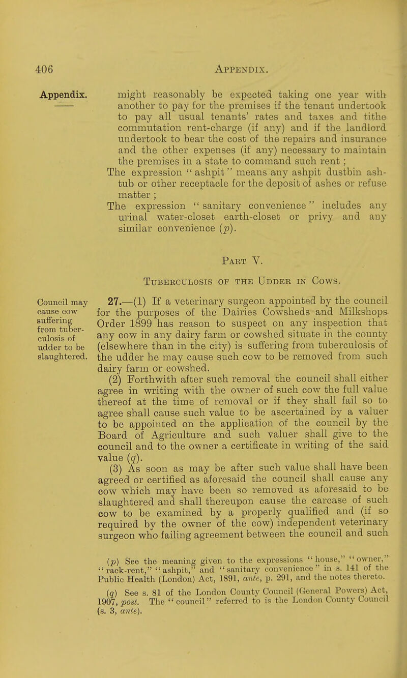 Appendix. might reasonably be expected taking one year with —— another to pay for the premises if the tenant undertook to pay all usual tenants' rates and taxes and tithe commutation rent-charge (if any) and if the landlord undertook to bear the cost of the repairs and insurance and the other expenses (if any) necessary to maintain the premises in a state to command such rent; The expression  ashpit means any ashpit dustbin ash- tub or other receptacle for the deposit of ashes or refuse matter ; The expression sanitary convenience includes any urinal water-closet earth-closet or privy and any similar convenience (p). Part V. Council may cause cow suffering from tuber- culosis of udder to be slaughtered. Tuberculosis of the Uddee in Cows. 27.—(1) If a veterinary surgeon appointed by the council for the purposes of the Dairies Cowsheds and Milkshops- Order 1899 has reason to suspect on any inspection that any cow in any dairy farm or cowshed situate in the county (elsewhere than in the city) is suffering from tuberculosis of the udder he may cause such cow to be removed from such dairy farm or cowshed. (2) Forthwith after such removal the council shall either agree in writing with the owner of such cow the full value thereof at the time of removal or if they shall fail so to agree shall cause such value to be ascertained by a valuer to be appointed on the application of the council by the Board of Agriculture and such valuer shall give to the council and to the owner a certificate in writing of the said value (g). (3) As soon as may be after such value shall have been agreed or certified as aforesaid the council shall cause any cow which may have been so removed as aforesaid to be slaughtered and shall thereupon cause the carcase of such cow to be examined by a properly qualified and (if so required by the owner of the cow) independent veterinary surgeon who failing agreement between the couiacil and such (p) See the meaning given to the expressions house, owner. rack-rent, ashpit, and sanitary convenience in s. 141 of the Public Health (London) Act, 1891, ante, p. 291, and the notes thereto. iq) See s. 81 of the London County Council (General Powers) Act, 1907, post. The  council referred to is the London County Council (s. 3, ante).