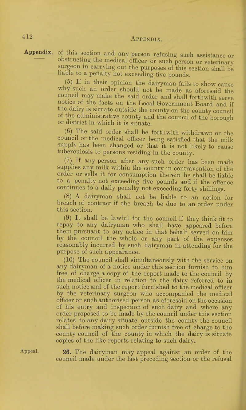 Appendix, of this section and any person refusing such assistance or obstructing the medical officer or such person or veterinary surgeon m carrying out the purposes of this section shall be liable to a penalty not exceeding five pounds. (5) If in their opinion the dairyman fails to show cause why such an order should not be made as aforesaid the council may make the said order and shall forthwith serve notice of the facts on the Local Government Board and if the dairy is situate outside the county on the county council of the administrative county and the council of the borough or district in which it is situate. (6) The said order shall be forthwith withdrawn on the council or the medical officer being satisfied that the milk supply has been changed or that it is not likely to cause tuberculosis to persons residing in the county. (7) If any person after any such order has been made supplies any milk within the county in contravention of the order or sells it for consumption therein he shall be liable to a penalty not exceeding five pounds and if the offence continues to a daily penalty not exceeding forty shillings. (8) A dairyman shall not be hable to an action for breach of contract if the breach be due to an order under this section. (9) It shall be lawful for the council if they think fit to repay to any dairyman who shall have appeared before them pursuant to any notice in that behalf served on him by the council the whole or any part of the expenses reasonably incurred by such dairyman in attending for the purpose of such appearance, (10) The council shall simultaneously with the service on any dairyman of a notice under this section furnish to him free of charge a copy of the report made to the council by the medical officer in relation to the dairy referred to in such notice and of the report furnished to the medical officer by the veterinary surgeon who accompanied the medical officer or such authorised person as aforesaid on the occasion of his entry and inspection of such dairy and where any order proposed to be made by the council under this section relates to any dairy situate outside the county the council shall before making such order furnish free of charge to the county council of the county in which the dairy is situate copies of the like reports relating to such dairy. Appeal. 26. The dairyman may appeal against an order of the council made under the last preceding section or the refusal