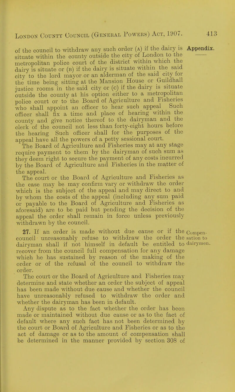 of the council to withdraw any such order (a) if the dairy is Appendix. situate within the county outside the city of London to the —- metropohtan pohce court of the district within which the dairy is situate or (b) if the dairy is situate within the said city to the lord mayor or an alderman of the said city for the time being sitting at the Mansion House or Guildhall justice rooms in the said city or (c) if the dairy is situate outside the county at his option either to a metropolitan police court or to the Board of Agriculture and Fisheries who shall appoint an officer to hear such appeal Such officer shall fix a time and place of hearing within the county and give notice thereof to the dairyman and the clerk of the council not less than forty-eight hours before the hearing Such officer shall for the purposes of the appeal have all the powers of a petty sessional court. The Board of Agriculture and Fisheries may at any stage require payment to them by the dairyman of such sum as they deem right to secure the payment of any costs incurred by the Board of Agriculture and Fisheries in the matter of the appeal. The court or the Board of Agriculture and Fisheries as the case may be may confirm vary or withdraw the order which is the subject of the appeal and may direct to and by whom the costs of the appeal (including any sum paid or payable to the Board of Agriculture and Fisheries as aforesaid) are to be paid but pending the decision of the appeal the order shall remain in force unless previously withdrawn by the council. 27. If an order is made without due cause or if the Compen- council unreasonably refuse to withdraw the order the sation to dairyman shall if not himself in default be entitled to clairymea.. recover from the council full compensation for any damage which he has sustained by reason of the making of the order or of the refusal of the council to withdraw the order. The court or the Board of Agriculture and Fisheries may determine and state whether an order the subject of appeal has been made without due cause and whether the council have unreasonably refused to withdraw the order and whether the dairyman has been in default. Any dispute as to the fact whether the order has been made or maintained without due cause or as to the fact of default where any such fact has not been determined by the court or Board of Agriculture and Fisheries or as to the act of damage or as to the amount of compensation shall be determined in the manner provided by section 308 of