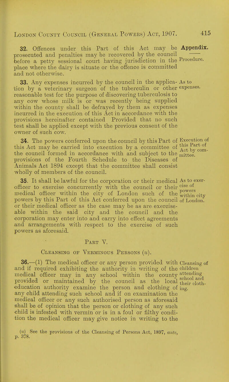 32. Offences under this Part of this Act may be Appendix, prosecuted and penalties may be recovered by the council before a petty sessional court having jurisdiction in the Procedure, place where the dairy is situate or the offence is committed and not otherwise. 33. Any expenses incurred by the council in the applica- As to tion by a veterinary surgeon of the tuberculin or other expenses, reasonable test for the purpose of discovering tuberculosis to any cow whose milk is or was recently being supplied within the county shall be defrayed by them as expenses incurred in the execution of this Act in accordance with the provisions hereinafter contained Provided that no such test shall be applied except with the previous consent of the owner of such cow. 34. The powers conferred upon the council by this Part of Execution of this Act may be carried into execution by a committee of ^^^^ b ^com the council formed in accordance with and subject to the mittee. provisions of the Fourth Schedule to the Diseases of Animals Act 1894 except that the committee shall consist wholly of members of the council. 35. It shall be lawful for the corporation or their medical As to exer- officer to exercise concurrently with the council or their ^^^^ °^ medical officer within the city of London such of the city- powers by this Part of this Act conferred upon the council of London, or their medical officer as the case may be as are exercise- able within the said city and the council and the corporation may enter into and carry into effect agreements and arrangements with respect to the exercise of such powers as aforesaid. Part V. Cleansing op Verminous Persons (m). 36. —(1) The medical officer or any person provided with Cleansing of and if required exhibiting the authority in writing of the children medical officer may in any school within the county g^j^^Q^^^^j^^j provided or maintained by the council as the local their cloth- ■education authority examine the person and clothing of ing. any child attending such school and if on examination the medical officer or any such authorised person as aforesaid shall be of opinion that the person or clothing of any such child is infested with vermin or is in a foul or filthy condi- tion the medical officer may give notice in writing to the (it) See the provisions of the Cleansing of Persons Act, 1897, ante, p. .378.