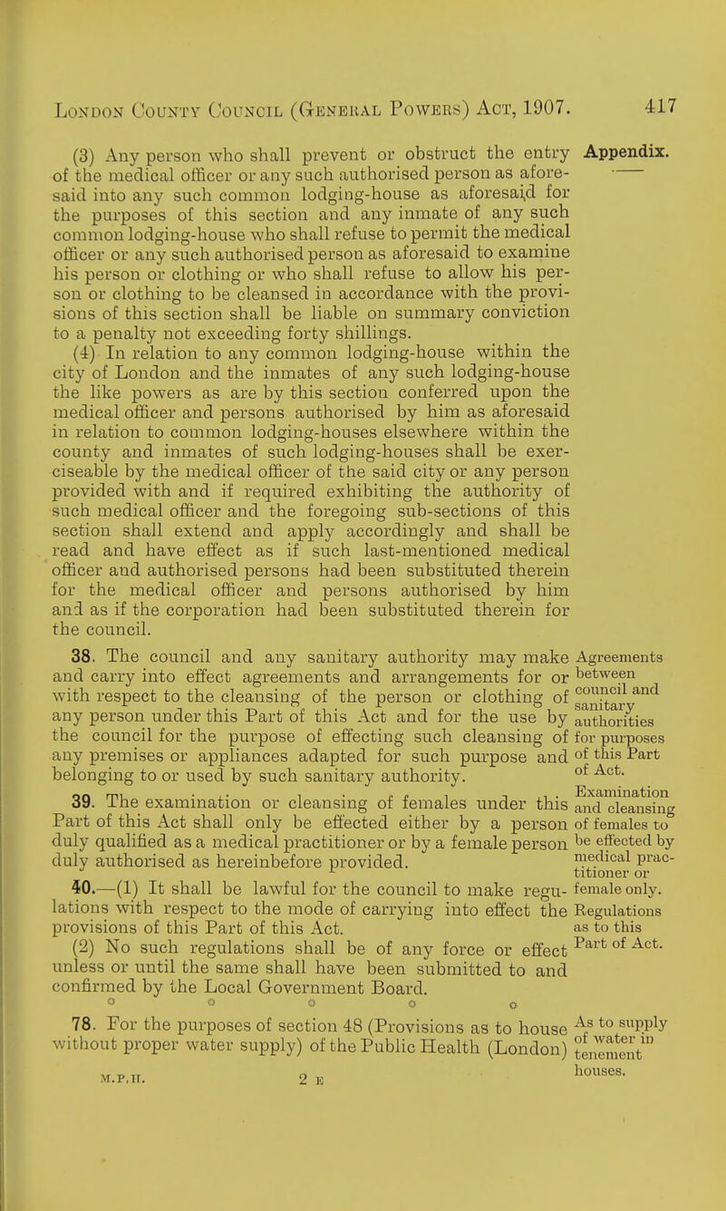 (3) Any person who shall prevent or obstruct the entry Appendix. of the medical officer or any such authorised person as afore- said into any such common lodging-house as aforesai,d for the purposes of this section and any inmate of any such common lodging-house who shall refuse to permit the medical officer or any such authorised person as aforesaid to examine his person or clothing or who shall refuse to allow his per- son or clothing to be cleansed in accordance with the provi- sions of this section shall be liable on summary conviction to a penalty not exceeding forty shillings. (4) In relation to any common lodging-house within the city of London and the inmates of any such lodging-house the like powers as are by this section conferred upon the medical officer and persons authorised by him as aforesaid in relation to common lodging-houses elsewhere within the county and inmates of such lodging-houses shall be exer- ciseable by the medical officer of the said city or any person provided with and if required exhibiting the authority of such medical officer and the foregoing sub-sections of this section shall extend and apply accordingly and shall be read and have effect as if such last-mentioned medical officer and authorised persons had been substituted therein for the medical officer and persons authorised by him and as if the corporation had been substituted therein for the council. 38. The council and any sanitary authority may make Agreements and carry into effect agreements and arrangements for or between with respect to the cleansing of the person or clothing of g°nitar ^^^^ any person under this Part of this Act and for the use by authorities the council for the purpose of effecting such cleansing of for purposes any premises or appliances adapted for such purpose and of ^^^^ belonging to or used by such sanitary authority. °f 39. The examination or cleansing of females under this and cleansing Part of this Act shall only be effected either by a person of females to duly qualified as a medical practitioner or by a female person effected by duly authorised as hereinbefore provided. medical prac- titioner or 50.—(1) It shall be lawful for the council to make regu- female only, lations with respect to the mode of carrying into effect the Regulations provisions of this Part of this Act. as to this (2) No such regulations shall be of any force or effect ^^^^ °^ unless or until the same shall have been submitted to and confirmed by the Local Government Board. O O O O <5 78. Por the purposes of section 48 (Provisions as to house *° supply without proper water supply) of the Public Health (London) tenement M.p.ir. 2 E