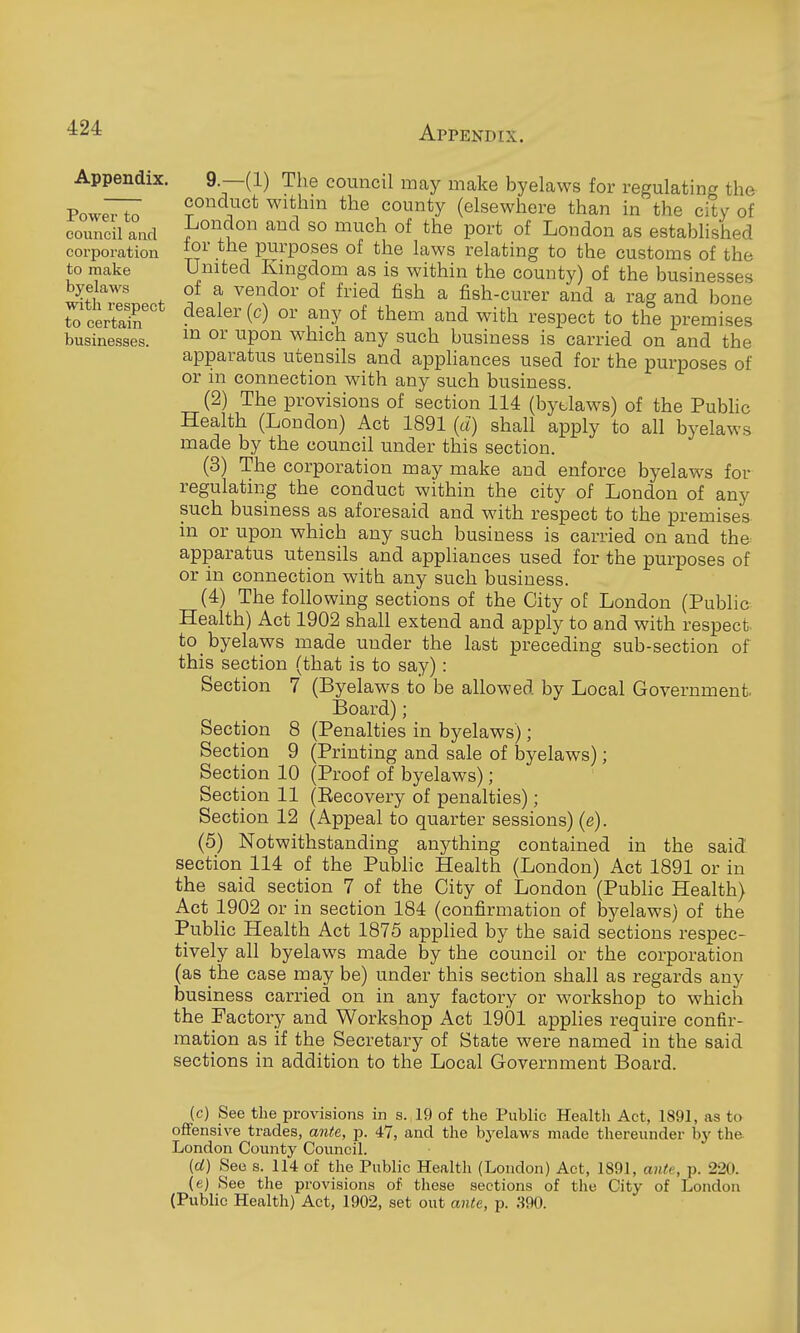 Appendix. Power to council and corporation to make byelaws with respect to certain businesses. 9.—(1) The council may make byelaws for regulating the conduct withm the county (elsewhere than in the city of London and so much of the port of London as established for the purposes of the laws relating to the customs of the United Kmgdom as is within the county) of the businesses of a vendor of fried fish a fish-curer and a rag and bone dealer (c) or any of them and with respect to the premises m or upon which any such business is carried on and the apparatus utensils and appliances used for the purposes of or in connection with any such business. (2) The provisions of section 114 (bytlaws) of the Pubhc Health (London) Act 1891 (d) shall apply to all byelaws made by the council under this section. (3) The corporation may make and enforce byelaws for regulating the conduct within the city of London of any such business as aforesaid and with respect to the premises in or upon which any such business is carried on and the apparatus utensils and appliances used for the purposes of or in connection with any such business. (4) The following sections of the City of London (Public Health) Act 1902 shall extend and apply to and with respect, to byelaws made under the last preceding sub-section of this section (that is to say): Section 7 (Byelaws to be allowed by Local Government. Board); Section 8 (Penalties in byelaws); Section 9 (Printing and sale of byelaws); Section 10 (Proof of byelaws); Section 11 (Eecovery of penalties); Section 12 (Appeal to quarter sessions) (e). (5) Notwithstanding anything contained in the said section 114 of the Public Health (London) Act 1891 or in the said section 7 of the City of London (Pubhc Health) Act 1902 or in section 184 (confirmation of bj'-elaws) of the Public Health Act 1875 applied by the said sections respec- tively all byelaws made by the council or the corporation (as the case may be) under this section shall as regards any business carried on in any factory or workshop to which the Factory and Workshop Act 1901 applies require confir- mation as if the Secretary of State were named in the said sections in addition to the Local Government Board. (c) See the provisions in s. 19 of the Public Health Act, 1891, as to offensive trades, ante, p. 47, and the byelaws made thereunder by the London County Coimcil. (d) See s. 114 of the Public Health (London) Act, 1891, ante, p. 220. (e) See the provisions of these sections of the City of London (Public Health) Act, 1902, set out ante, p. S90.