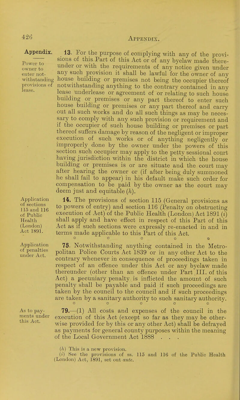 42(3 Appendix. Power to owner to enter not- withstanding pi'ovisions of lease. Application of sections 115 and 116 of Public Health (London) Act 1891. Application of penalties under Act. As to pay- ments under this Act. 13. For the purpose of complying with any of the provi- sions of this Part of this Act or of any byelaw made there- under or with the requirements of any notice given under any such provision it shall be lawful for the owner of any house building or premises not being the occupier thereof notwithstanding anything to the contrary contained in any lease underlease or agreement of or relating to such house building or premises or any part thereof to enter such house building or premises or any part thereof and carry- out all such works and do all such things as may be neces- sary to comply with any such provision or requirement and if the occupier of such house building or premises or part thereof suffers damage by reason of the negligent or improper execution of such works or of anything negligently or improperly done by the owner under the powers of this section such occupier may apply to the petty sessional court haying jurisdiction within the district in which the house building or premises is or are situate and the court may after hearing the owner or (if after being duly summoned he shall fail to appear) in his default make such order for compensation to be paid by the owner as the court may deem just and equitable (h). a. The provisions of section 115 (General provisions as to powers of entry) and section 116 (Penalty on obstructing execution of Act) of the Public Health (London) Act 1891 (i) shall apply and have effect in respect of this Part of this Act as if such sections were expressly re-enacted in and in terms made appHcable to this Part of this Act. » « « o a 75. Notwithstanding anything contained in the Metro- politan Police Courts Act 1839 or in any other Act to the contrary whenever in consequence of proceedings taken in respect of an offence under this Act or any byelaw made thereunder (other than an offence under Part III. of this Act) a pecuniary penalty is inflicted the amount of such penalty shall be payable and paid if such proceedings are taken by the council to the council and if such proceedings are taken by a sanitary authority to such sanitary authority. 79.—(1) All costs and expenses of the council in the execution of this Act (except so far as they may be other- wise provided for by this or any other Act) shall be defrayed as payments for general county purposes within the meaning of the Local Government Act 1888 . . (/i) Tliis is a new provision. (?) See the provisions of ss. llo and 110 of the Public Health (London) Act, 1891, set out ante.