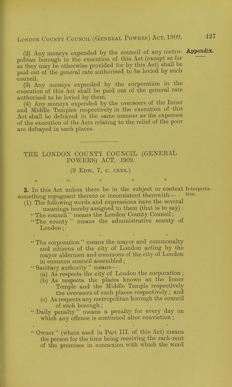 (2) Any moneys expended by the council of any metro- Appendi: politan borough in the execution of this Act (except so far as they may be otherwise provided for by this Act) shall be paid out of the general rate authorised to be levied by such ■council. (3) Any moneys expended by the corporation in the •execution of this Act shall be paid out of the general rate authorised to be levied by them. (4) Any moneys expended by the overseers of the Inner .and Middle Temples respectively in the execution of this Act shall be defrayed in the same manner as the expenses of the execution of the Acts relating to the relief of the poor .are defrayed in such places. THE LONDON COUNTY COUNCIL (GENEEAL POWEES) ACT, 1909. (9 Edv^. 7, c. cxxx.) 3. In this Act unless there be in the subject or context Interpreta- something repugnant thereto or inconsistent therevyith— (1) The following words and expressions have the several meanings hereby assigned to them (that is to say): The council means the London County Council; The county means the administrative county of London;  The corporation means the mayor and commonalty and citizens of the city of London acting by the mayor aldermen and commons of the city of London in common council assembled;  Sanitary authority  means— (a) As respects the city of London the corporation; (b) As respects the places known as the Inner Temple and the Middle Temple respectively the overseers of such places respectively; and (c) As respects any metropolitan borough the council of such borough; Daily penalty means a penalty for every day on which any offence is continued after conviction ;  Owner (where used in Part III. of this Act) means the person for the time being receiving the rack-rent of the premises in connexion with which the word