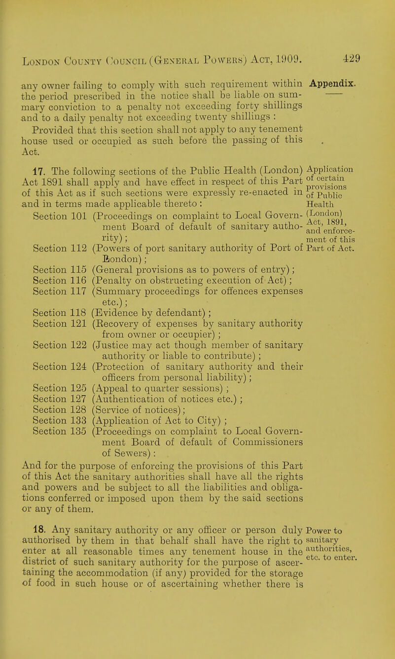 any owner failing to comply with such requirement within Appendix. the period prescribed in the notice shall be liable on sum- mary conviction to a penalty not exceeding forty shillings and to a daily penalty not exceeding twenty shillings : Provided that this section shall not apply to any tenement house used or occupied as such before the passing of this Act. 17. The following sections of the Public Health (London) Application Act 1891 shall apply and have effect in respect of this Part of this Act as if such sections were expressly re-enacted in Public a,nd in terms made applicable thereto : Health Section 101 (Proceedings on complaint to Local Govern- ^J'^!^^, ment Board of default of sanitary autho- erJorce- rity); _ ment of this Section 112 (Powers of port sanitary authority of Port of Part of Act. Eondon); Section 115 (General provisions as to powers of entry); Section 116 (Penalty on obstructing execution of Act); Section 117 (Summary proceedings for offences expenses etc.); Section 118 (Evidence by defendant); Section 121 (Eecovery of expenses by sanitary authority from owner or occupier) ; Section 122 (Justice may act though member of sanitary authority or liable to contribute); Section 124 (Protection of sanitary authority and their officers from personal liability); Section 125 (Appeal to quarter sessions) ; Section 127 (Authentication of notices etc.) ; Section 128 (Service of notices); Section 133 (Application of Act to City) ; Section 185 (Proceedings on complaint to Local Govern- ment Board of default of Commissioners of Sewers): And for the purpose of enforcing the provisions of this Part of this Act the sanitary authorities shall have all the rights and powers and be subject to all the liabilities and obliga- tions conferred or imposed upon them by the said sections or any of them. 18. Any sanitary authority or any officer or person duly Power to authorised by them in that behalf shall have the right to sanitary enter at all reasonable times any tenement house in the e^c^t^Q^gnter district of such sanitary authority for the purpose of ascer- taining the accommodation (if any) provided for the storage of food in such house or of ascertaining whether there is