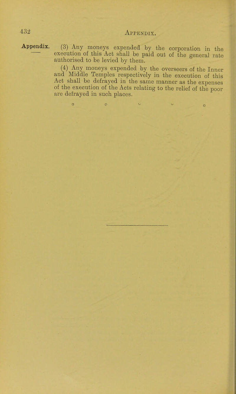 .Appendix. (3) Any moneys expended by the corporation in the execution of this Act shall be paid out of the general rate authorised to be levied by them. (4) Any moneys expended by the overseers of the Inner and Middle Temples respectively in the execution of this Act shall be defrayed in the same manner as the expenses of the execution of the Acts relating to the relief of the poor are defrayed in such places.