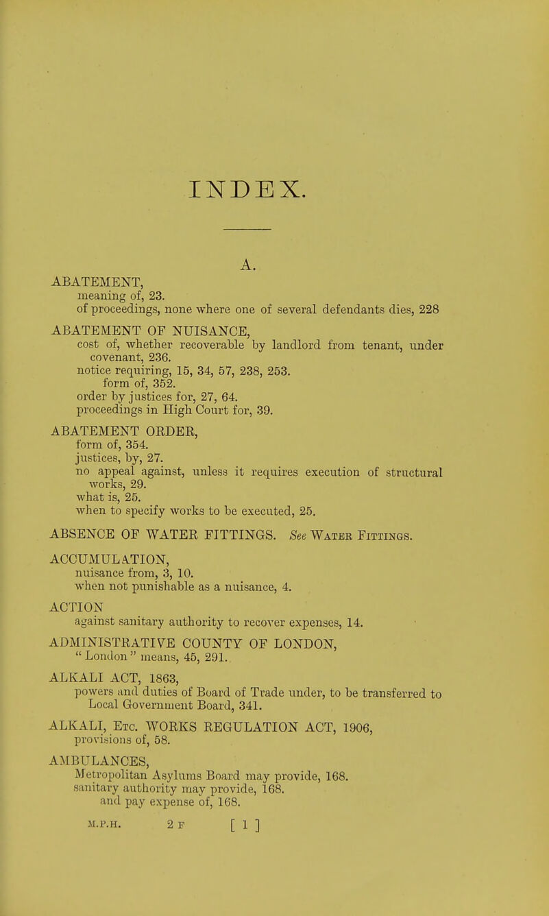 INDEX. A. ABATEMENT, meaning of, 23. of proceedings, none where one of several defendants dies, 228 ABATEMENT OF NUISANCE, cost of, whether recoverable by landlord from tenant, under covenant, 236. notice requiring, 15, 34, 57, 238, 253. form of, 352. order by justices for, 27, 64. proceedings in High Court for, 39. ABATEMENT ORDER, form of, 354. justices, by, 27. no appeal against, unless it requires execution of structural works, 29. what is, 25. when to specify works to be executed, 25. ABSENCE OF WATER FITTINGS. See Water Fittings. ACCUMUL.\TION, nuisance from, 3, 10. when not punishable as a nuisance, 4. ACTION against sanitary authority to recover expenses, 14. ADMINISTRATIVE COUNTY OF LONDON,  Loudon means, 45, 291. ALKALI ACT, 1863, powers and duties of Board of Trade under, to be transferred to Local Government Board, 341. ALKALI, Etc. WORKS REGULATION ACT, 1906, provisions of, 58. AMBULANCES, Metropolitan Asylums Board may provide, 168. sanitary authority may provide, 168. and pay exjjense of, 168.