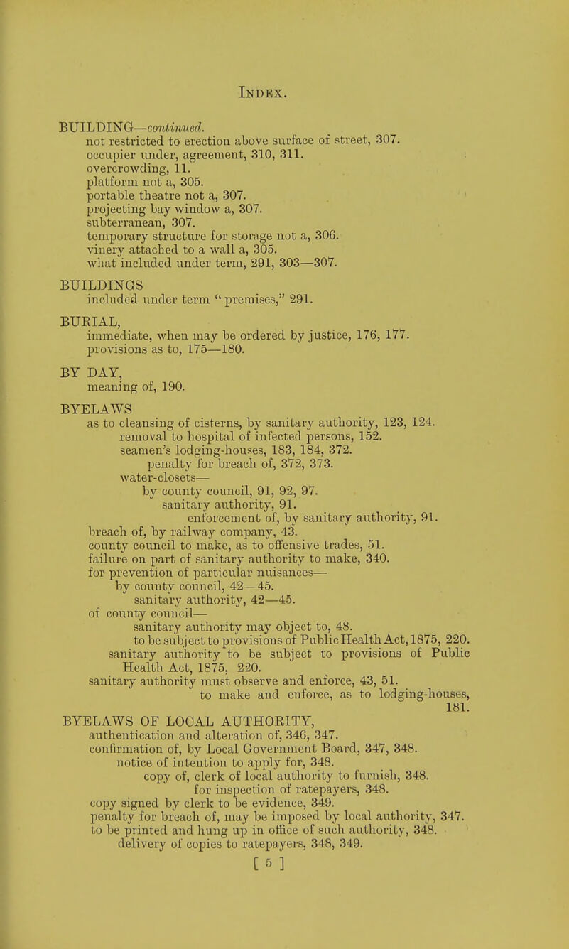 BmLT>mQ—continued. not restricted to erection above surface of street, 307. occupier iincler, agreement, 310, 311. overcrowding, 11. platform not a, 305. portable theatre not a, 307. ' projecting bay window a, 307. subterranean, 307. temporary structure for storage not a, 306. vinery attached to a wall a, 305. what included under term, 291, 303—307. BUILDINGS included under term  premises, 291. BURIAL, immediate, when may be ordered by justice, 176, 177. provisions as to, 175—180. BY DAY, meaning of, 190. BYELAWS as to cleansing of cisterns, by sanitary authority, 123, 124. removal to hospital of infected persons, 152. seamen's lodging-houses, 183, 184, 372. penalty for breach of, 372, 373. water-closets— by county council, 91, 92, 97. sanitary authority, 91. enforcement of, by sanitary authority, 91. Ijreach of, by railway company, 43. county council to make, as to offensive trades, 51. failure on part of .sanitary authority to make, 340. for prevention of particular nuisances— by coiinty council, 42—45. sanitary authority, 42—45. of county council— sanitary authority may object to, 48. to be subject to provisions of Public Health Act, 1875, 220. sanitary authority to be subject to provisions of Public Health Act, 1875, 220. sanitary authority must observe and enforce, 43, 51. to make and enforce, as to lodging-houses, 181. BYELAWS OF LOCAL AUTHORITY, authentication and alteration of, 346, 347. confirmation of, by Local Government Board, 347, 348. notice of intention to apply for, 348. copy of, clerk of local authority to furnish, 348. for inspection of ratepayers, 348. copy signed by clerk to be evidence, 349. penalty for breach of, may be imposed by local authority, 347. to be printed and hung up in office of such authority, 348. delivery of copies to ratepayers, 348, 349.