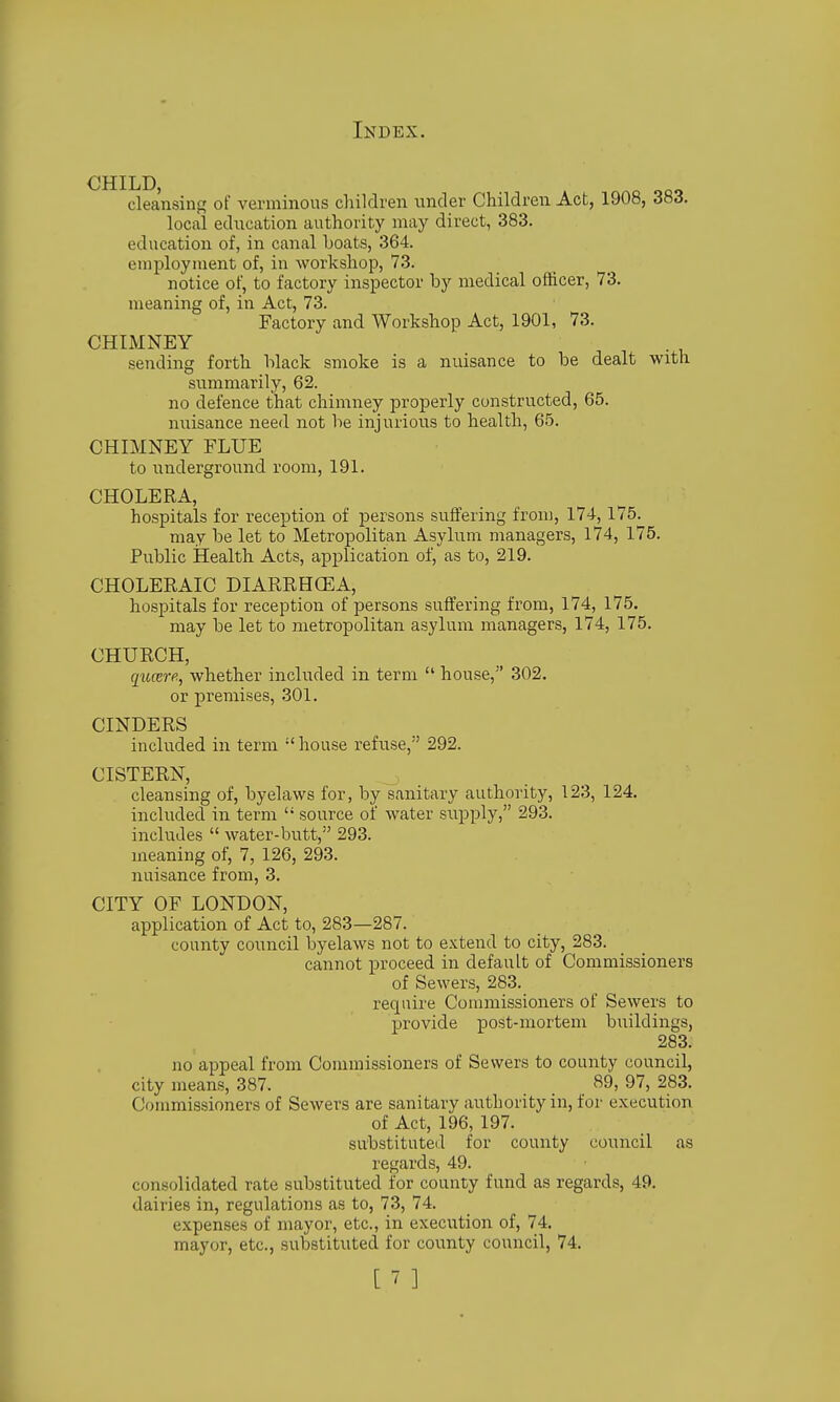 CHILD, cleansing of A^enninous children under Children Act, 1908, 383. local education authority may direct, 383. education of, in canal boats, 364. employment of, in workshop, 73. notice of, to factory inspector by medical ofhcer, 73. meaning of, in Act, 73. Factory and Workshop Act, 1901, 73. CHIMNEY sending forth black smoke is a nuisance to be dealt with summarily, 62. no defence that chimney properly constructed, 65. nuisance need not be injurious to health, 65. CHIMNEY FLUE to underground room, 191. CHOLERA, hospitals for reception of persons suffering from, 174,175. may be let to Metropolitan Asylum managers, 174, 175. Public Health Acts, application of, as to, 219. CHOLERAIC DIARRHCEA, hospitals for reception of persons suffering from, 174, 175, may be let to metropolitan asylum managers, 174, 175. CHURCH, qucerfi, whether included in term  house, 302. or premises, 301. CINDERS included in term  house refuse, 292. CISTERN, cleansing of, byelaws for, by sanitary authority, 123, 124. included in term  source of water supply, 293. includes  water-butt, 293. meaning of, 7, 126, 293. nuisance from, 3. CITY OF LONDON, application of Act to, 283—287. county council byelaws not to extend to city, 283. cannot proceed in default of Commissioners of Sewers, 283. require Commissioners of Sewers to provide post-mortem buildings, 283. no appeal from Commissioners of Sewers to county council, city means, 387. 89, 97, 283. Commissioners of Sewers are sanitary authority in, for execution of Act, 196, 197. substituted for county council as regards, 49. consolidated rate substituted for county fund as regards, 49. dairies in, regulations as to, 73, 74. expenses of mayor, etc., in execution of, 74. mayor, etc., substituted for county council, 74.