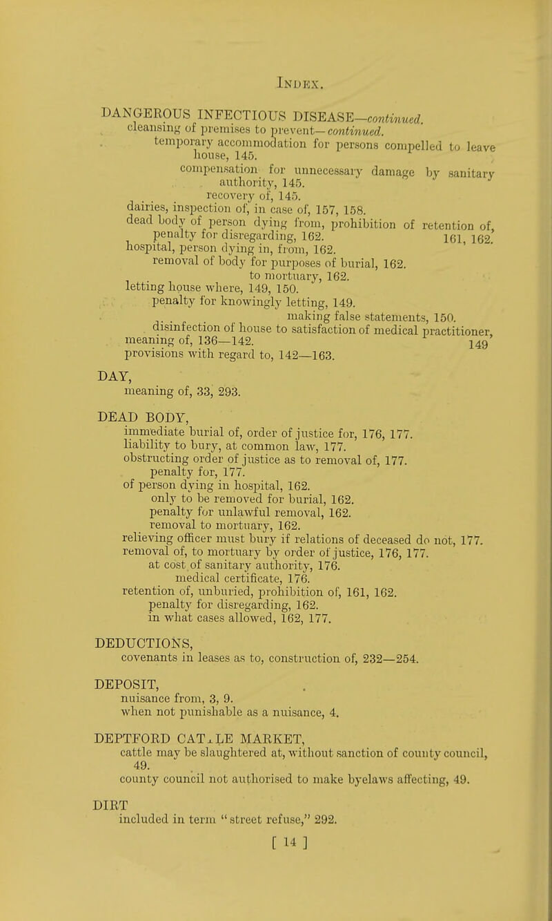 DANGEROUS INFECTIOUS mSEASE-continued cleansing' of pienuses to mavent—continued. temporary accommodation for persons compelled to leave house, 145. compensation for unnecessary damage bv sanitarv authority, 145. J J recovery of, 145. dairies, inspection of,' in case of, 157, 158. dead body of person dyinj,' I'rom, prohibition of retention of, penalty for disregarding, 162. 161 162 hospital, person dying in, from, 162. removal of body for purposes of burial, 162. to mortuary, 162. letting house where, 149, 150. penalty for knowingly letting, 149. . making false statements, 150. disinfection of house to satisfaction of medical practitioner meaning of, 136—142. I49 provisions with regard to, 142—163. DAY, meaning of, 33, 293. DEAD BODY, immediate burial of, order of justice for, 176, 177. liability to bury, at common law, 177. obstructing order of justice as to removal of, 177. penalty for, 177. of person dying in hospital, 162. only to be removed for burial, 162. penalty for unlawful removal, 162. removal to mortuary, 162. relieving officer must bury if relations of deceased do not, 177. removal of, to mortuary by order of justice, 176, 177. at cost of sanitary authority, 176. medical certificate, 176. retention of, unburied, prohibition of, 161, 162. penalty for disregarding, 162. in what cases allowed, 162, 177. DEDUCTIONS, covenants in leases as to, construction of, 232—254. DEPOSIT, nuisance from, 3, 9. when not punishable as a nuisance, 4. DEPTFORD CATxLE MARKET, cattle may be slaughtered at, without sanction of county council, 49. county council not authorised to make byelaws afi'ecting, 49. DIRT included in term  street refuse, 292.