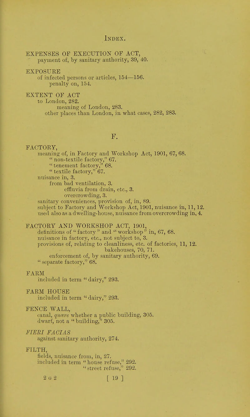 EXPENSES OF EXECUTION OF ACT, ' payment of, by sanitary anthority, 39, 40. EXPOSURE of infected persons or articles, 154—156. penalty on, 154, EXTENT OF ACT to London, 282. meaning of London, 283. other places than London, in what cases, 282, 283. F. FACTORY, meaning of, in Factory and Workshop Act, 1901, 67, 68.  non-textile factory, 67.  tenement factory, 68.  textile factory, 67. nuisance in, 3. from bad ventilation, 3. effluvia from drain, etc., 3. overcrowding, 3. sanitary conveniences, provision of, in, 89. subject to Factory and Workshop Act, 1901, nuisance in, 11,12. used also as a dwelling-house, nuisance from overcrowding in, 4. FACTORY AND WORKSHOP ACT, 1901, definitions of factory and workshop in, 67, 68. nuisance in factory, etc., not subject to, 3. provisions of, relating to cleanliness, etc. of factories, 11, 12. bakehouses, 70, 71. enforcement of, by sanitary authority, 69.  separate factory, 68. FARM included in term  dairy, 293. FARM HOUSE included in term  dairy, 293. FENCE WALL, canal, qumre whether a public building, 305. dwarf, not a  building, .305. FIERI FACIAS against sanitary authority, 274. FILTH, fields, nuisance from, in, 27. included in term  house refuse, 292.  street refuse, 292.