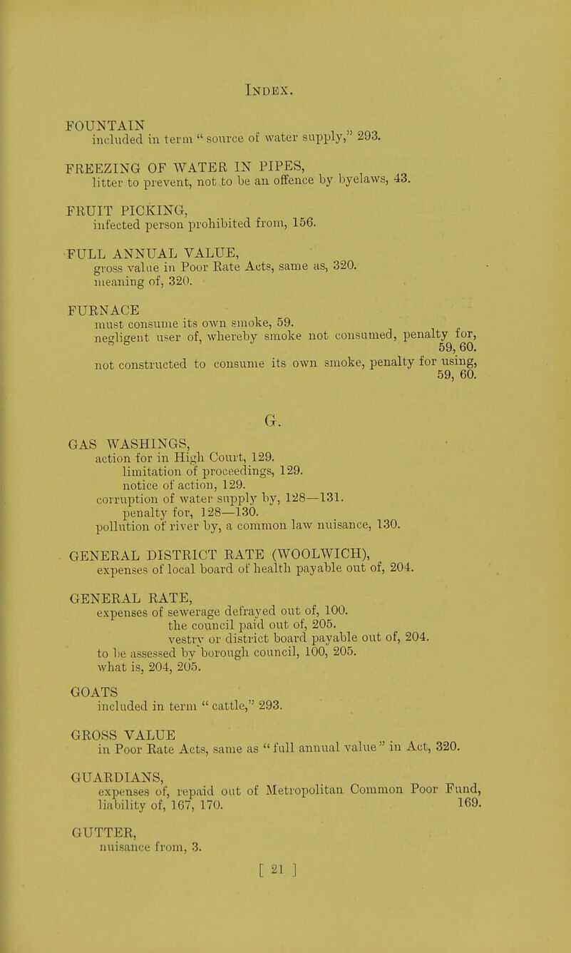 FOUNTAIN ^ included in term  sovirce of water supply, 293. FREEZING OF WATER IN PIPES, litter to prevent, not to be an offence by byelaws, 43. FRUIT PICKING, infected person prohibited from, 156. FULL ANNUAL VALUE, gross value in Poor Rate Acts, same as, 320. meaning of, 320. FURNACE must consume its own smoke, 59. negligent user of, wliereby smoke not consumed, penalty tor,  59,60. not constructed to consume its own smoke, penalty for using, 59, 60. a. GAS WASHINGS, action for in High Court, 129. limitation of proceedings, 129. notice of action, 129. corruption of water supply bv, 128—131. penalty for, ] 28—130. pollution of river by, a common law nuisance, 130. GENERAL DISTRICT RATE (WOOLWICH), expenses of local board of health j)ayable out of, 204. GENERAL RATE, expenses of sewerage defrayed out of, 100. the council paid out of, 205. vestry or district board payable out of, 204. to be assessed by'borough council, 100, 205. what is, 204, 205. GOATS included in term  cattle, 293. GROSS VALUE in Poor Rate Acts, same as  full annual value in Act, 320. GUARDIANS, expenses of, repaid out of Metropolitan Common Poor Fund, liability of, 167, 170. 169. GUTTER, nuisance from, 3.