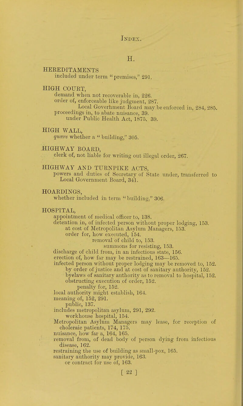 H. HEREDITAMENTS included under term premises, 291. HIGH COURT, demand when not recoverable in, 226. order of, enforceable like judgment, 287. Local Government Board may be enforced in, 284, 285. proceedings in, to abate nuisance, 39. under Public Healtli Act, 1875, 39. HIGH WALL, qucere whether a  building, 305. HIGHWAY BOARD, clerk of, not liable for writing out illegal order, 267. HIGHWAY AND TURNPIKE ACTS, powers and duties of Secretary of State under, transferred to Local Government Board, 34L HOARDINGS, whether included in term building. 306. HOSPITAL, appointment of medical officer to, 138. detention in, of infected person without proj)er lodging, 153. at cost of Metropolitan Asylum Managers, 153. order for, how executed, 154. removal of child to, 153. summons for resisting, 153. discharge of child from, in an infectious state, 156. erection of, how far may be restrained, 163—165. infected person without proj)er lodging may be removed to, 152. by order of justice and at cost of sanitary authority, 152. byelaws of sanitary authority as to removal to hospital, 152. olDstructing execvition of order, 152. penalty for, 152. local authority might establish, 164. meaning of, 152, 291. jpublic, 137. includes metropolitan asylum, 291, 292. workhouse hospital, 154. Metropolitan Asylum Managers may lease, for reception of choleraic patients, 174, 175. nuisance, how far a, 164, 165. removal from, of dead body of person dying from infectious disease, 162. restraining tlie use of building as small-pox, 165. sanitary authority may provide, 163. or contract for use of, 163.