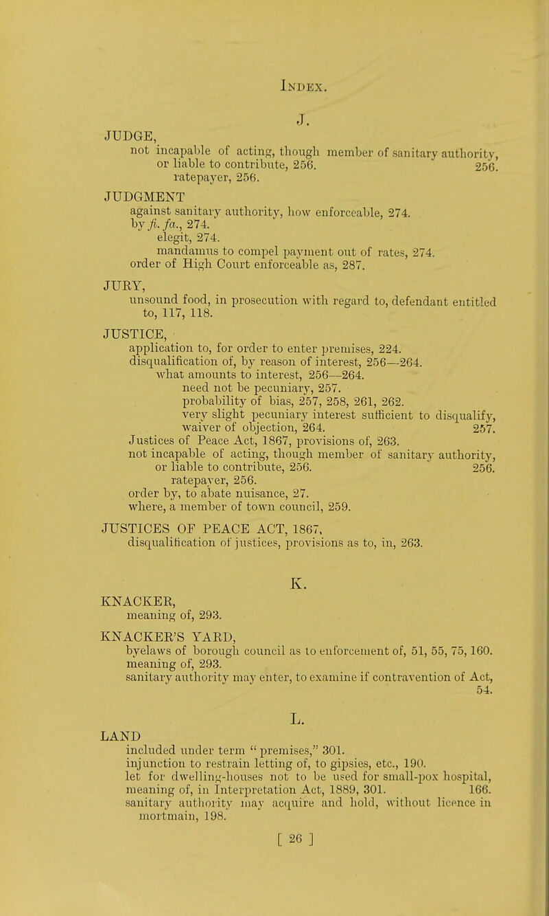 J. JUDGE, not incapable of acting, though member of sanitary authority, or liable to contribute, 256. 250. ratepayer, 256. JUDGMENT against sanitary authority, how enforceable, 274. by^./a., 274. elegit, 274. mandamus to compel payment out of rates, 274. order of High Court enforceable as, 287, JURY, unsound food, in prosecution with regai-d to, defendant entitled to, 117, 118. JUSTICE, application to, for order to enter premises, 224. disqualification of, by reason of interest, 256—264. what amounts to interest, 256—264. need not be pecuniary, 257. probability of bias, 257, 258, 261, 262. very slight pecuniary interest sufficient to disqualify, waiver of objection, 264. 257. Justices of Peace Act, 1867, provisions of, 263. not incapable of acting, though member of sanitary authority, or liable to contribute, 256. 256. ratepayer, 256. order by, to abate nuisance, 27. where, a member of town council, 259. JUSTICES OF PEACE ACT, 1867, disqualification of justices, provisions as to, in, 263. K. KNACKER, meaning of, 293. KNACKER'S YARD, byelaws of borough council as lo enforcement of, 51, 55, 75,160. meaning of, 293. sanitary authority may enter, to examine if contravention of Act, 54. L. LAND included under term  premises, 301. injunction to restrain letting of, to gipsies, etc., 190. let for dwelling-houses not to be used for small-pox hospital, meaning of, in Interpretation Act, 1889, 301. . 166. sanitary authority may acquire and hold, without licence in mortmain, 198.