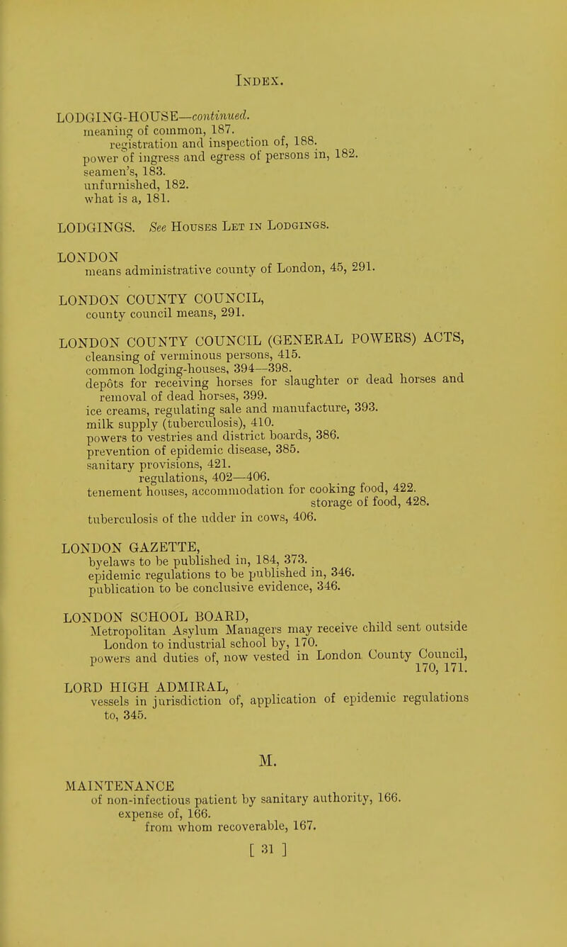 LODGING-HOUSE—coftiwrnefZ. meaning of common, 187. reijistration and inspection of, 188. power of ingress and egress of persons in, 182. seamen's, 183. unfurnislied, 182. what is a, 181. LODGINGS. See Houses Let in Lodgings. LONDON means administrative county of London, 45, 291. LONDON COUNTY COUNCIL, county council means, 291. LONDON COUNTY COUNCIL (GENERAL POWERS) ACTS, cleansing of verminous persons, 415. common lodging-houses, 394—398. ■, , i. j depots for receiving horses for slaughter or dead horses and removal of dead horses, 399. ice creams, regulating sale and manufacture, 393. milk supply (tuberculosis), 410. powers to vestries and district boards, 386. prevention of epidemic disease, 385. sanitary provisions, 421. regulations, 402—406. tenement houses, accommodation for cooking food, 422. storage of food, 428. tuberculosis of the udder in cows, 406. LONDON GAZETTE, byelaws to be published in, 184, 373. epidemic regulations to be published in, 346. publication to be conclusive evidence, 346. LONDON SCHOOL BOARD, Metropolitan Asylum Managers may receive child sent outside London to industrial school by, 170. powers and duties of, now vested in London County Council, ^ 170, 171. LORD HIGH ADMIRAL, vessels in jurisdiction of, application of epidemic regulations to, 345. M. MAINTENANCE of non-infectious patient by sanitary authority, 166. expense of, 166. from whom recoverable, 167.