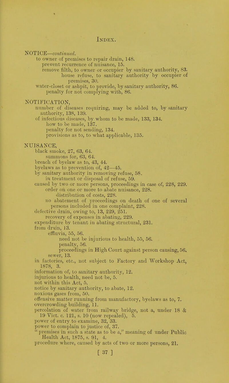 NOTICE—conJwiterf. to owner of premises to repair drain, 148. prevent recurrence ol nuisance, 15. remove filth, to owner or occupier by sanitary authority, 83. house refuse, to sanitary authority by occupier of premises, 30. water-closet or ashpit, to provide, by sanitary authority, 86. penalty for not complying with, 86. NOTIFICATION, niimber of diseases retpiring, may be added to, by sanitary authority, 138, 139. of infectious diseases, by whom to be made, 133, 134. how to be made, 137. l)enalty for not sending, 134. provisions as to, to what applicable, 135. NUISANCE, black smoke, 27, 63, 64. summons for, 63, 64. breach of byelaw as to, 43, 44. byelaws as to prevention of, 42—45. by sanitary authority in removing refuse, 58. in treatment or disposal of refuse, 59. caused by two or more persons, proceedings in case of, 228, 229. order on one or more to abate nuisance, 228. distribution of costs, 228. no abatement of proceedings on death of one of several persons included in one complaint, 228. defective drain, owing to, 13, 229, 251. recovery of expenses in abating, 229. expenditure by tenant in abating structural, 231. from drain, J 3. effluvia, 55, 56. need not be injurious to health, 55, 56. penalty, 56. proceedings in High Court against person causing, 56. sewer, 13. in factories, etc., not subject to Factory and Workshop Act, 1878, 3. information of, to sanitary authority, 12. injurious to health, need not be, 5. not within this Act, 5. notice by sanitary authority, to abate, 12. noxious gases from, 50. offensive matter running from manufactory, byelaws as to, 7. overcrowding building, 11. percolation of water from railway bridge, not a, under 18 & 19 Vict. c. 121, s. 10 (now repealed), 5. power of entry to examine, 32, 33. power to complain to justice of, 37.  premises in such a state as to be a, meaning of under Public Health Act, 1875, s. 91, 4. procedure where, caused by acts of two or more persons, 21. [37]