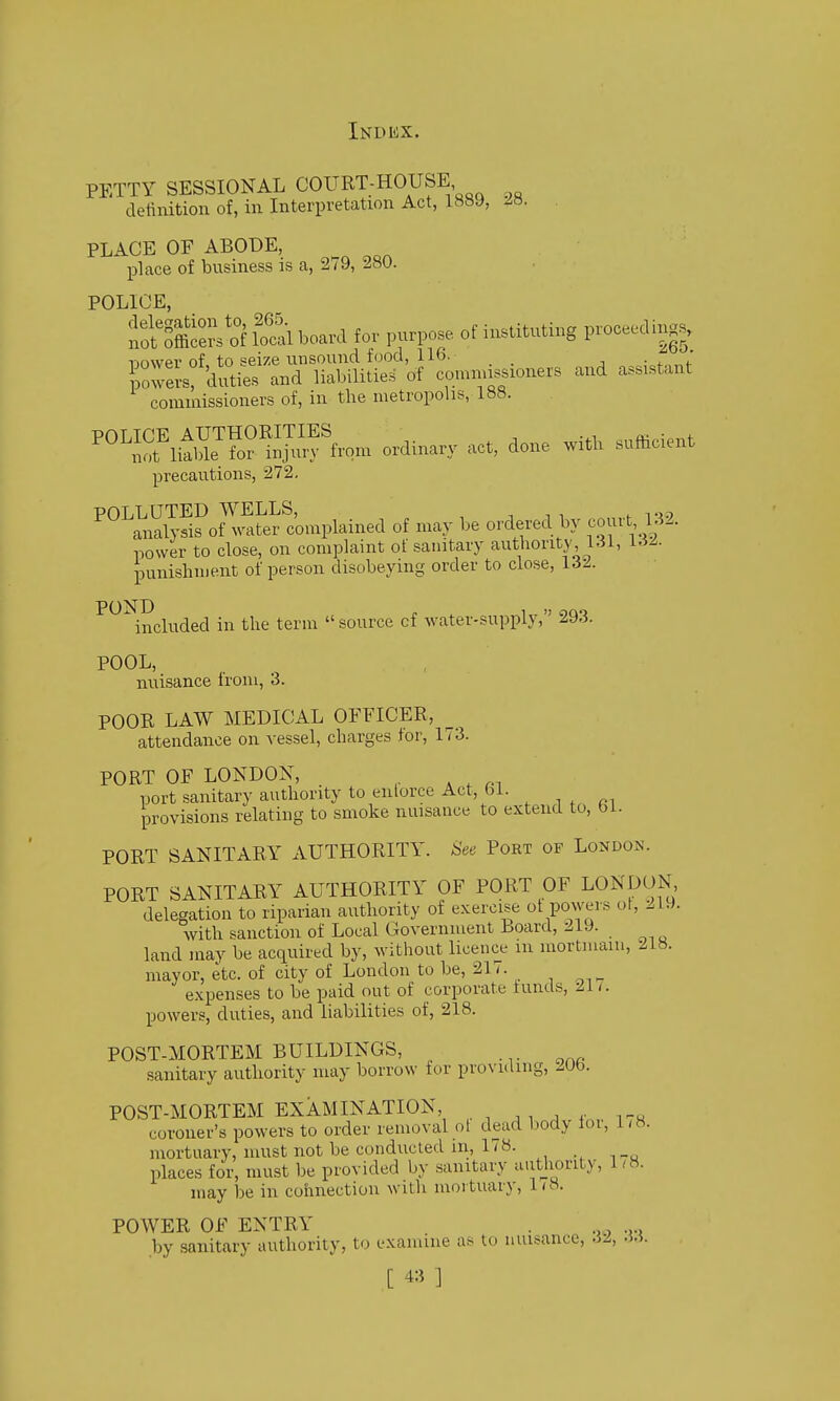 PETTY SESSIONAL COURT-HOUSE detinition of, in Interpretation Act, 1889, 28. PLACE OF ABODE, place of business is a, 279, 280. POLICE, Sffice^sSS board for purpose of instituting proceeding^ ijower of, to seize unsound food, 116. ;„f„„f Swel-s' duties and liabilities of comrnissioners and assistant commissioners of, in the metropolis, 188. ^°''Sit,lr^;ju,ff..„, aco, done su«c.e„t precautions, 272, POLLUTED WELLS, , ■, . , . tj.? analysis of water complained of may be ordered by com t 132. power to close, on complaint of sanitary authority, 131, 13^. iDunishment of person disobeying order to close, 132. POND included in the term source cf water-supply, 293. POOL, nuisance trom, 3. POOR LAW MEDICAL OFFICER, attendance on vessel, charges lor, 1/3. PORT OF LONDON, port sanitary authority to enlorce Act, 61. provisions relating to smoke nuisance to extend to, bi. PORT SANITARY AUTHORITY. See Port of London. PORT SANITARY AUTHORITY OF PORT OF LONDON delegation to riparian authority of exercise ot powers ot, 21.). with sanction of Local Government hoard, 219. land may be acquired by, without licence m mortmain, 218. mayor, etc. of city of London to be, 217. expenses to be paid out of corporate lunds, -211. powers, duties, and liabilities of, 218. POST-MORTEM BUILDINGS, sanitary authority may borrow lor provulmg, 2Ub. POST-MORTEM EXAMINATION, ^. ^ , , , .. coroner's powers to order removal ol dead body loi, 1 /8. mortuary, must not be conducted ill, 178. places for, must be provided by sanitary authority, 1/8. may be in connection with mortuary, 1 / 8. POWER OF ENTRY . . .... by aanitary authority, to examine as to nuisance, 32, .5.5.