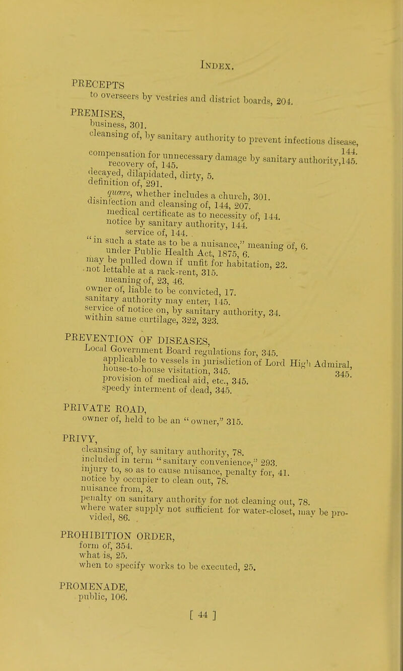 PRECEPTS to overseers by vestries and district boards, 204. PREMISES, business, 301, cleansing of, by sanitary authority to prevent infectious disease, ''''^^ f-;2^ecessary damage by sanitary authority,!^ decayed, dilapidated, dirty, 5. definition of, 29]. qiuere, whether includes a church, 301 ciisinlection and cleansing of, 144, 207 medical certificate as to necessity of 144 notice by sanitary authority, 144 ' , service of, 144. . 'ill such a state as to be a nuisance, meaning of, 6 . under Public Health Act, 1875 6  ' 17i ff^fJ^^''* ^'0^' habitation, 23. ■ not lettable at a rack -rent, 315. meaning of, 23, 46. owner of, liable to be convicted, 17. sanitary authority may enter, 145. sei'vice of notice on, by sanitary authority, 34. withm same curtilage, 322, 323, PREVENTIOJ^ OF DISEASES, Local Government Board regulations for, 345 applicable to vessels in jurisdiction of Lord Hi-'i Admiral house-to-house visitation, 345.  ^umiiai, provision of medical aid, etc., 345. '  speedy interment of dead, 345. PRIVATE ROAD, owner of, held to be an  owner, 315. PRIVY, cleansing of, by sanitary authority, 78. included in term sanitary convenience,^' 293. injury to, so as to cause nuisance, penalty for 41. notice by occupier to clean out, 78. ' ' nuisance from, 3. penalty on sanitary authority for not cleaning out 78 wliere water supply not sufficient for water-closet, mav be nro- vided, 86. . » . i '<•' PROHIBITION ORDER, form of, 354. what is, 2.5. when to specify Avorks to be executed, 25. PROMENADE, public, 106.