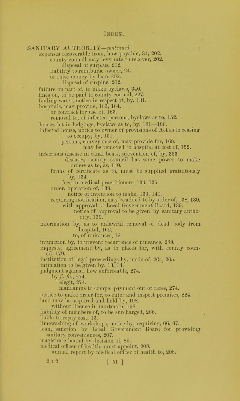 SANITARY AXJTRORITY—continued. ; expenses recoverable from, how payable, 34, 202. county council may levy rate to recover, 202. disposal of surplus, 202. liability to reimburse owner, 24. or raise money by loan, 202. disposal of surplus, 202. failure on part of, to make byelaws, 340. fines on, to be paid to county council, 227. fouling water, notice in respect of, by, 131. hospitals, may provide, 163, 164. or contract for use of, 163. removal to, of infected persons, byelaws as to, 152. houses let in lodgings, byelaws as to, by, 181—186. infected house, notice to owner of provisions of Act as to ceasing to occupy, by, 151. persons, conveyance of, may provide for, 168. may be removed to hospital at cost of, 152. infectious disease in canal boats, prevention of, by, 363. diseases, county council has same power to make orders as to, as, 140. forms of certificate as to, must be supplied gratuitously by, 134. fees to medical piactitioners, 134, 135. order, operation of, 139. notice of intention to make, 139, 140. requiring notification, may be added to by order of, 138, 139. with approval of Local Government Board, 139. notice of approval to be given by sanitary autho- rity, 139. information by, as to unlawful removal of dead iDody from hospital, 162. to, of nuisances, 12. injunction by, to prevent recurrence of nuisance, 289. inquests, agreement by, as to jjlaces for, with county coun- cil, 179. institution of legal proceedings by, mode of, 264, 265. intimation to be given by, 13, 14. judgment against, how enforceable, 274. hyfi.fa., 274. elegit, 274. mandamus to compel payment out of rates, 274. justice to make order for, to enter and inspect premises, 224. land may be acquired and held by, 198. without licence in mortmain, 198. liability of members of, to be surcharged, 266. liable to repay cost, 13. limewa:?hing of workshops, notice by, requiring, 66, 67. loan, sanction by Local Government Board for providing sanitary conveniences, 207. magistrate bound by decision of, 89. niedical officer of health, must appoint, 208. annual report by medical officer of health to, 208.